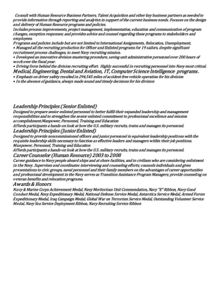 Consult with Human Resource Business Partners, Talent Acquisition and other key business partners as neededto
provide information through reporting and analytics in support of the current business needs. Focuses on the design
and delivery of Human Resource programs and policies.
Includes process improvements, project management, implementation, education and communication of program
changes, exception responses; and provides advice and counsel regarding these programs to stakeholders and
employees.
Programs and policies include but are not limited toInternational Assignments, Relocation, Unemployment,
• Managed all the recruiting production for Officer and Enlisted programs for 19 sailors, despite significant
recruitment process challenges, to meet Navy recruiting mission.
• Developed an innovative division mustering procedure, saving unit administrative personnelover 200 hours of
workover the fiscal year.
• Driving force behind the division recruiting effort. Highly successful in recruiting personnel into Navy most critical.
Medical, Engineering, Dentaland Aviation, IT, ComputerScienceIntelligence programs.
• Emphasis on driver safety resulted in 294,545 miles of accident free vehicle operation for his division
• In the absence of guidance, always made sound and timely decisions for his division
Leadership Principles(Senior Enlisted)
Designed to prepare senior enlisted personnel to better fulfill their expanded leadership and management
responsibilities and to strengthen the senior enlisted commitment to professional excellence and mission
accomplishment.Manpower, Personnel, Training and Education
Affords participants a hands-on look at how the U.S. military recruits, trains and manages its personnel.
Leadership Principles(JuniorEnlisted)
Designed to provide noncommissioned officers and juniorpersonnel in equivalent leadership positions with the
requisite leadership skills necessary to function as effective leaders and managers within their job positions.
Manpower, Personnel, Training and Education
Affords participants a hands-on look at how the U.S. military recruits, trains and manages its personnel.
CareerCounselor (Human Resource) 2003 to2008
Career guidance toNavy people aboard ships and at shore facilities, and to civilians who are considering enlistment
in the Navy. Supervises and coordinates interviewing and counseling efforts; counsels individuals and gives
presentations to civic groups, naval personnel and their family members on the advantages of career opportunities
and professional development in the Navy serves as Transition Assistance Program Managers; provide counseling on
veteran benefits and relocation programs.
Awards& Honors
Navy & Marine Corps Achievement Medal, Navy Meritorious Unit Commendation, Navy "E" Ribbon, Navy Good
Conduct Medal, Navy Expeditionary Medal, National Defense Service Medal, Antarctica Service Medal, Armed Forces
Expeditionary Medal, Iraq Campaign Medal, Global War on Terrorism Service Medal, Outstanding Volunteer Service
Medal, Navy Sea Service Deployment Ribbon, Navy Recruiting Service Ribbon
 