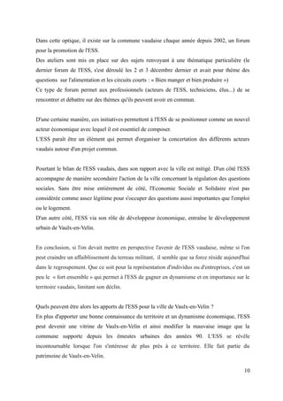 Dans cette optique, il existe sur la commune vaudaise chaque année depuis 2002, un forum
pour la promotion de l'ESS.
Des ateliers sont mis en place sur des sujets renvoyant à une thématique particulière (le
dernier forum de l'ESS, s'est déroulé les 2 et 3 décembre dernier et avait pour thème des
questions sur l'alimentation et les circuits courts : « Bien manger et bien produire »)
Ce type de forum permet aux professionnels (acteurs de l'ESS, techniciens, élus...) de se
rencontrer et débattre sur des thèmes qu'ils peuvent avoir en commun.
D'une certaine manière, ces initiatives permettent à l'ESS de se positionner comme un nouvel
acteur économique avec lequel il est essentiel de composer.
L'ESS paraît être un élément qui permet d'organiser la concertation des différents acteurs
vaudais autour d'un projet commun.
Pourtant le bilan de l'ESS vaudais, dans son rapport avec la ville est mitigé. D'un côté l'ESS
accompagne de manière secondaire l'action de la ville concernant la régulation des questions
sociales. Sans être mise entièrement de côté, l'Economie Sociale et Solidaire n'est pas
considérée comme assez légitime pour s'occuper des questions aussi importantes que l'emploi
ou le logement.
D'un autre côté, l'ESS via son rôle de développeur économique, entraîne le développement
urbain de Vaulx-en-Velin.
En conclusion, si l'on devait mettre en perspective l'avenir de l'ESS vaudaise, même si l'on
peut craindre un affaiblissement du terreau militant, il semble que sa force réside aujourd'hui
dans le regroupement. Que ce soit pour la représentation d'individus ou d'entreprises, c'est un
peu le « fort ensemble » qui permet à l'ESS de gagner en dynamisme et en importance sur le
territoire vaudais, limitant son déclin.
Quels peuvent être alors les apports de l'ESS pour la ville de Vaulx-en-Velin ?
En plus d'apporter une bonne connaissance du territoire et un dynamisme économique, l'ESS
peut devenir une vitrine de Vaulx-en-Velin et ainsi modifier la mauvaise image que la
commune supporte depuis les émeutes urbaines des années 90. L'ESS se révèle
incontournable lorsque l'on s'intéresse de plus près à ce territoire. Elle fait partie du
patrimoine de Vaulx-en-Velin.
10
 