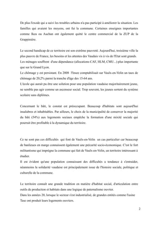 De plus l'exode qui a suivi les troubles urbains n'a pas participé à améliorer la situation. Les
familles qui avaient les moyens, ont fui la commune. Certaines enseignes importantes
comme Ikea ou Auchan ont également quitté le centre commercial de la ZUP de la
Grappinière.
Le second handicap de ce territoire est son extrême pauvreté. Aujourd'hui, troisième ville la
plus pauvre de France, les besoins et les attentes des Vaudais vis à vis de l'Etat sont grands.
Les ménages souffrent d'une dépendance (allocations CAF, HLM, CMU...) plus importante
que sur le Grand Lyon.
Le chômage y est persistant. En 2008 l'Insee comptabilisait sur Vaulx-en-Velin un taux de
chômage de 20,2% parmi la tranche d'âge des 15-64 ans.
L'école qui aurait pu être une solution pour une population vaudaise majoritairement jeune,
ne semble pas agir comme un ascenseur social. Trop souvent, les jeunes sortent du système
scolaire sans diplômes.
Concernant le bâti, le constat est préoccupant. Beaucoup d'habitats sont aujourd'hui
insalubres et inhabitables. Par ailleurs, le choix de la municipalité de conserver la majorité
du bâti (54%) aux logements sociaux empêche la formation d'une mixité sociale qui
pourrait être profitable à la dynamique du territoire.
Ce ne sont pas ces difficultés qui font de Vaulx-en-Velin un cas particulier car beaucoup
de banlieues en marge connaissent également une précarité socio-économique. C'est le fort
militantisme qui imprègne la commune qui fait de Vaulx-en-Velin, un territoire intéressant à
étudier.
Il est évident qu'une population connaissant des difficultés a tendance à s'entraider,
néanmoins la solidarité vaudaise est principalement issue de l'histoire sociale, politique et
culturelle de la commune.
Le territoire connaît une grande tradition en matière d'habitat social, d'articulation entre
outils de production et habitats dans une logique de paternalisme ouvrier.
Dans les années 20, lorsque le secteur s'est industrialisé, de grandes entités comme l'usine
Tase ont produit leurs logements ouvriers.
2
 