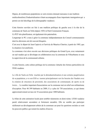 Depuis, de nombreuses populations se sont croisées donnant naissance à une tradition
multiculturaliste (l'industrialisation s'étant accompagnée d'une importante immigration qui a
permis un réel décollage de la démographie vaudaise).
Cette histoire ouvrière est liée à une tradition politique de gauche avec à la tête de la
commune de Vaulx-en-Velin depuis 1929, le Parti Communiste Français.
Ce PCF très planificateur, est également très paternaliste.
Longtemps le PC a tenu à gérer la commune indépendamment du Conseil communautaire
dont les décisions ont été souvent bloquées.
C'est avec le départ de Jean Capievic et l'arrivée de Maurice Charrier, à partir de 1985, que
la situation s'est améliorée.
La commune s'est alors ouverte aux décisions politiques du Grand Lyon, avec notamment
un sud vaudais qui se développe en collaboration avec la commune de Villeurbanne et sous
la supervition de la communauté urbaine.
A cette histoire, cette culture politique de la commune s'attache des formes particulières de
l'ESS vaudaise.
La ville de Vaulx-en-Velin touchée par la désindustrialisation et une certaine paupérisation
de sa population, a vu son ESS se tourner principalement vers les besoins des Vaudais avec
la création de structures de proximité, des associations de communauté, de sports ou de
loisirs… Le nombre important d'associations sur la commune met en relief son militantisme
d'exception. Pour 40 399 habitants en 2009, il y a plus de 730 associations, ce qui donne
approximativement un taux de 18 associations pour 1000 habitants.
Le bilan de cette animation locale peut sembler néanmoins en demi teinte. L'ESS vaudaise
paraît relativement secondaire et fortement encadrée. Elle ne semble pas participer
réellement au développement urbain de la commune car pour les questions sociales ce sont
les pouvoirs publics qui restent les maîtres d'oeuvre.
3
 