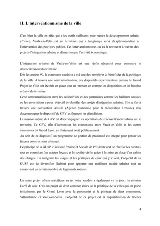 II. L'interventionnisme de la ville
C'est bien la ville en effet qui a les outils suffisants pour rendre le développement urbain
efficace. Vaulx-en-Velin est un territoire qui a longtemps servi d'expérimentation à
l'intervention des pouvoirs publics. Cet interventionnisme, on va le retrouver à travers des
projets d'intégration urbaine et d'insertion par l'activité économique.
L'intégration urbaine de Vaulx-en-Velin est une réelle nécessité pour permettre le
désenclavement du territoire.
Dès les années 90, la commune vaudaise a été une des premières à bénéficier de la politique
de la ville. A travers une contractualisation, des dispositifs expérimentaux comme le Grand
Projet de Ville ont été mis en place tout en prenant en compte les dispositions et les besoins
urbains du territoire.
Cette contractualisation entre les collectivités et des partenaires comme les bailleurs sociaux
ou les associations a pour objectif de planifier des projets d'intégration urbaine. Elle se fait à
travers une convention ANRU (Agence Nationale pour la Rénovation Urbaine) afin
d'accompagner le dispositif du GPV et financer les démolitions.
La mission même du GPV est d'accompagner les opérations de renouvellement urbain sur le
territoire. Ce GPV, afin d'harmoniser les connexions entre Vaulx-en-Velin et les autres
communes du Grand Lyon, est fortement porté politiquement.
Au sein de ce dispositif, un programme de gestion de proximité est intégré pour penser les
futures constructions urbaines.
Ce principe de la GUSP (Gestion Urbaine et Sociale de Proximité) est de rénover les habitats
tout en consultant les acteurs locaux et la société civile grâce à la mise en place d'un cahier
des charges. En intégrant les usages et les pratiques de ceux qui y vivent, l’objectif de la
GUSP est de diversifier l'habitat pour apporter une meilleure mixité urbaine tout en
conservant un certain nombre de logements sociaux.
Un autre projet urbain spécifique au territoire vaudais a également vu le jour : la mission
Carré de soie. C'est un projet de droit commun (hors de la politique de la ville) qui est porté
initialement par le Grand Lyon avec le partenariat et le pilotage de deux communes,
Villeurbanne et Vaulx-en-Velin. L'objectif de ce projet est la requalification de friches
4
 