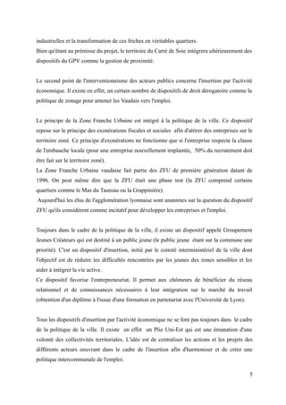 industrielles et la transformation de ces friches en véritables quartiers.
Bien qu'étant au prémisse du projet, le territoire du Carré de Soie intégrera ultérieurement des
dispositifs du GPV comme la gestion de proximité.
Le second point de l'interventionnisme des acteurs publics concerne l'insertion par l'activité
économique. Il existe en effet, un certain nombre de dispositifs de droit dérogatoire comme la
politique de zonage pour amener les Vaudais vers l'emploi.
Le principe de la Zone Franche Urbaine est intégré à la politique de la ville. Ce dispositif
repose sur le principe des exonérations fiscales et sociales afin d'attirer des entreprises sur le
territoire zoné. Ce principe d'exonérations ne fonctionne que si l'entreprise respecte la clause
de l'embauche locale (pour une entreprise nouvellement implantée, 50% du recrutement doit
être fait sur le territoire zoné).
La Zone Franche Urbaine vaudaise fait partie des ZFU de première génération datant de
1996. On peut même dire que la ZFU était une phase test (la ZFU comprend certains
quartiers comme le Mas du Taureau ou la Grappinière).
Aujourd'hui les élus de l'agglomération lyonnaise sont unanimes sur la question du dispositif
ZFU qu'ils considèrent comme incitatif pour développer les entreprises et l'emploi.
Toujours dans le cadre de la politique de la ville, il existe un dispositif appelé Groupement
Jeunes Créateurs qui est destiné à un public jeune (le public jeune étant sur la commune une
priorité). C'est un dispositif d'insertion, initié par le comité interministériel de la ville dont
l'objectif est de réduire les difficultés rencontrées par les jeunes des zones sensibles et les
aider à intégrer la vie active.
Ce dispositif favorise l'entrepreneuriat. Il permet aux chômeurs de bénéficier du réseau
relationnel et de connaissances nécessaires à leur intégration sur le marché du travail
(obtention d'un diplôme à l'issue d'une formation en partenariat avec l'Université de Lyon).
Tous les dispositifs d'insertion par l'activité économique ne se font pas toujours dans le cadre
de la politique de la ville. Il existe en effet un Plie Uni-Est qui est une émanation d'une
volonté des collectivités territoriales. L'idée est de centraliser les actions et les projets des
différents acteurs oeuvrant dans le cadre de l'insertion afin d'harmoniser et de créer une
politique intercommunale de l'emploi.
5
 