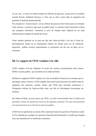 En son sein, il existe un certain nombre de référents de parcours, acteurs privés ou publics
(société Prestal, Solidarité Services...). Tous ont un rôle à jouer dans la régulation des
questions d 'insertion professionnelle.
Par exemple la « mission locale » est un référent de parcours dont l'action porte sur l'emploi.
Cette mission a vocation à agir pour un public jeune. La mission locale fonctionne comme
une entreprise d'insertion : formation et suivi de Vaudais dans l'objectif de les aider
ultérieurement à intégrer le marché du travail.
D'une manière générale on ne peut pas dire que Vaulx-en-Velin a été mis à l'écart du
développement urbain de la communauté urbaine du Grand Lyon car de nombreux
dispositifs publics souvent expérimentaux et prioritaires ont été mis en place sur la
commune.
III. Le rapport de l'ESS vaudaise à la ville
L'ESS vaudaise n'est pas illégitime. Il existe une certaine reconnaissance entre acteurs
d'ESS et acteurs publics qui travaillent sur le même territoire.
D'ailleurs le rapport de l'ESS vaudaise à la ville est double (à l'instar de la commune qui se
développe à deux vitesses). L'ESS complète d'une part l'action des pouvoirs publics dans la
régulation des questions sociales, d'autre part l'ESS peut participer pleinement à
l'intégration urbaine de Vaulx-en-Velin dans son rôle de développeur économique du
territoire.
Sur Vaulx-en-Velin, on peut penser que l'ESS a un rôle incontournable dans la défense des
personnes exclues du marché du travail ou du logement, pourtant il n'y pas nécessairement
une reconnaissance de ce rôle par les pouvoirs publics.
L'ESS n'est en général pas un acteur cible concernant toutes les questions d''insertion sociale.
Si l'on s'attache par exemple aux questions d'insertion professionnelle, il semble que l'emploi
reste une émanation de la volonté des communes.
6
 