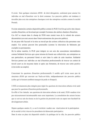 Il existe bien quelques structures d'ESS de droit dérogatoire, seulement pour amener les
individus en mal d'insertion vers le droit commun. Les pouvoirs publics ont tendance à
travailler plus avec des entreprises classiques (voir des entreprises sociales comme la société
Prestal).
Il existe néanmoins certains dispositifs publics comme le PLIE Uni-Est qui active des clauses
sociales d'insertion, en favorisant par exemple l'existence des ateliers chantiers d'insertion.
Ces ACI se situent dans le champ de l'ESS mais restent issus de la volonté des acteurs
décentralisés (on reste encore dans l'interventionnisme des pouvoirs publics).
Ils ont pour rôle l'accueil et la mise au travail par des actions collectives des personnes sans
emploi. Ces actions peuvent être ponctuelles (comme la rénovation de bâtiments par
exemple) ou permanentes.
De la même manière, le PLIE peut intégrer en son sein des associations intermédiaires
comme Solidarité Services qui a pour mission de fournir aux collectivités, aux entreprises ou
aux particuliers, un personnel formé et suivi dans le cadre de cette insertion. Solidarité
Services permet aux individus en mal d'insertion professionnelle de trouver un contrat de
travail court ou de moyenne durée et après une formation, de trouver une sortie positive
(c'est-à-dire un emploi).
Concernant les questions d'insertion professionnelle il semble qu'il existe assez peu de
structures d'ESS qui oeuvrent sur Vaulx-en-Velin, indépendamment des pouvoirs publics
(celles qui le feraient semblent manquer de poids et d'impact).
L'ESS est néanmoins plus intégrée pour régler les questions de rénovation urbaine et de santé
que pour les questions d'insertion professionnelle.
En effet si l'on s'attache aux questions de rénovation urbaine et de santé, l'ESS vaudaise n'est
pas nécessairement incontournable mais reste importante. La consultation des acteurs locaux
que ce soit au sein du réseau ou de la gestion de proximité reste un aspect non facultatif du
développement urbain.
Depuis quelques années il y a sur le territoire vaudais une réactivation de la participation
de la société civile à travers les procédures de démocratie participative.
Dans la mise en place de dispositifs relatifs à la politique de la ville, les pouvoirs publics
7
 