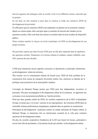 doivent organiser des dialogues entre la société civile et les différents acteurs concernés par
les projets.
Ils ont donc un rôle essentiel à jouer dans la création et l'aide aux initiatives d'ESS de
développement de proximité.
En effet parce que les structures d'ESS sont implantées en général sur la commune vaudaise
depuis un certain temps, elles sont plus aptes à connaître les besoins des Vaudais sur les
questions sociales. Elles sont donc des acteurs à consulter dans la mise en place de dispositifs
publics.
D'une certaine manière le citoyen est invité à participer vía l'ESS au développement de son
propre territoire.
On peut donc espérer que dans l'avenir l'ESS joue un rôle plus important dans la régulation
des questions sociales. Néanmoins si le terreau militant et solidaire vaudais s'affaiblit, cette
ESS pourrait devenir obsolète.
L'ESS peut néanmoins encore apporter croissance et dynamisme et participer entièrement
au développement urbain du territoire.
Plus tournée vers la communauté urbaine du Grand Lyon, l'ESS du Sud, profitant de la
construction d'un réseau de transports diversifiés (métro, bus, tramway) se détache de la
politique assez protectrice de la municipalité vaudaise.
L'exemple du bâtiment Woopa montre que l'ESS peut être indépendante, novatrice, et
puissante. Elle peut accompagner le développement urbain de la commune en apportant une
croissance et un rayonnement profitable au Sud du territoire.
Porté par deux grandes entités de l'ESS, les sociétés coopératives de la NEF et Quadriplus
Groupe, le projet qui a vu le jour consiste en un regroupement des structures d'ESS dans un
immeuble à hautes performances énergétiques, implanté dans un quartier en construction.
Participant au développement seulement comme un simple utilisateur de l'espace urbain, le
bâtiment Woopa va néanmoins être un interlocuteur essentiel de la ville pour certaines
questions de développement urbain.
De plus les sociétés coopératives fondatrices de la SCI qui louent les locaux, participent à
travers leur rôle de prestataires, à l'économie locale qui entraîne le développement urbain.
8
 
