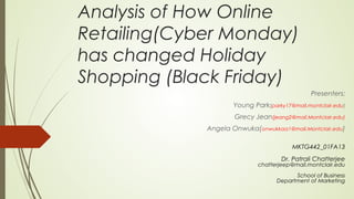 Analysis of How Online
Retailing(Cyber Monday)
has changed Holiday
Shopping (Black Friday)
Presenters:
Young Park(parky17@mail.montclair.edu)
Grecy Jean(jeang2@mail.Montclair.edu)
Angela Onwuka(onwukkaa1@mail.Montclair.edu)
MKTG442_01FA13
Dr. Patrali Chatterjee
chatterjeep@mail.montclair.edu
School of Business
Department of Marketing
 