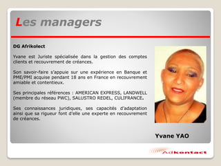 Les managers
DG Afrikolect
Yvane est Juriste spécialisée dans la gestion des comptes
clients et recouvrement de créances.
Son savoir-faire s’appuie sur une expérience en Banque et
PME/PMI acquise pendant 18 ans en France en recouvrement
amiable et contentieux.
Ses principales références : AMERICAN EXPRESS, LANDWELL
(membre du réseau PWC), SALUSTRO REDEL, CULIFRANCE.
Ses connaissances juridiques, ses capacités d’adaptation
ainsi que sa rigueur font d’elle une experte en recouvrement
de créances.
Yvane YAO
 