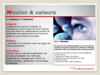 Mission & valeurs
Notre Mission
En plus de son positionnement sur le marché de
l’outsourcing des centres de contacts en Afrique,
Adkontact est un partenaire qui vous permet de :
• Concevoir et mettre en œuvre votre stratégie de
Service Clients
• Satisfaire et retenir vos clients
• Optimiser les coûts de gestion de votre
Relation Clientèle
• Augmenter votre Chiffre d’Affaires
Les Valeurs d’Adkontact
Intégrité
L’intégrité nous permet d’adopter la
transparence comme base de notre relation
avec nos clients et collaborateurs et donc de
développer des partenariats de long terme,
basés sur une confiance mutuelle.
Respect
L’ humilité et l’ouverture sont les gages de
notre progression.
Innovation
Investir dans la dernière génération de
services et adopter les méthodes
modernes de management créent un
cercle vertueux, générateur d’avantages
compétitifs.
 