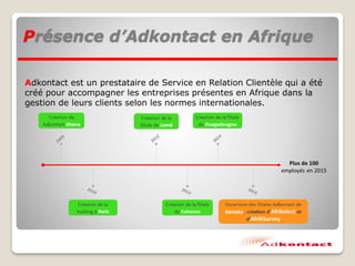 Présence d’Adkontact en Afrique
Adkontact est un prestataire de Service en Relation Clientèle qui a été
créé pour accompagner les entreprises présentes en Afrique dans la
gestion de leurs clients selon les normes internationales.
 