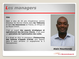 PDG
Alain a plus de 20 ans d’expérience comme
Directeur de Service Clients dans les Télécoms
et dans les Assurances en France, en Afrique et
au Moyen-Orient.
C’est un expert des aspects stratégique et
opérationnel des Services Clients. Il est aussi
un spécialiste de l’optimisation des coûts.
Il a dirigé en 2011 le processus d’Outsourcing
des Centres d’Appels d’Airtel vers Spanco
dans 6 pays africains (3 anglophones & 3
francophones)
Les managers
Alain Hountondji
 
