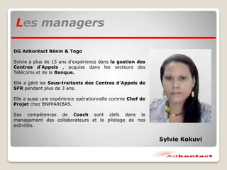 Les managers
DG Adkontact Bénin & Togo
Sylvie a plus de 15 ans d’expérience dans la gestion des
Centres d’Appels , acquise dans les secteurs des
Télécoms et de la Banque.
Elle a géré les Sous-traitants des Centres d’Appels de
SFR pendant plus de 3 ans.
Elle a aussi une expérience opérationnelle comme Chef de
Projet chez BNPPARIBAS.
Ses compétences de Coach sont clefs dans le
management des collaborateurs et le pilotage de nos
activités.
Sylvie Kokuvi
 
