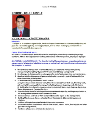 BALAJI B. INGLE (1)
RESUME : BALAJI B.INGLE
C.V. FOR THE POST OF SAFETY MANAGER.
OBJECTIVE:
To be part of an esteemed organization,whichbelievesincommitmenttoexcellence andqualityand
givesme a chance to applymy knowledge andskill,thus to obtain challengingpositionwithan
opportunity for growth & development.
CAREER ACHIEVEMENTS & SKILLS:
MY PROFILE: I have excellentleadershipqualitiesinmanaging,maintaining& developingalarge
workforce. Able to developexcellentworkingrelationshipswithmanagement,employees& people.
JOB PROFILE : FACILITY MANAGER: The Role of a Facility Manager to ensure proper Operational and
managementof all aspects ofa Buildingto create an optimal, safe and cost effective environmentfor
the Occupants to function.
 Overall facilitymanagement interms of Buildingoperationand management/safety
management/fire-fighting*System/CCTVSystemsand Energy Management.
 Developinga dedicatedqualityvendorsystem for cost effective operationandmaintenance.
 Handling BuildingManagementSystemincludingAccesssecurity control/addressable Fire
detectionsystem/CCTVSystems.
 To monitor BuildingMaintenance works such as:
A) EngineeringServices:Electrical work, Diesel Generators(PowerBack-up),Plumbingwork,
A/C and HVAC Servicing,LiftsServicing,Fire FightingSystem,Carpentry work /Civil work.
B) BuildingServices:Security,Housekeeping,Pest-control,Water- tankCleaning,Gardening,
Waste-Management,TransportServices.
 To maintain log-bookfor buildingmaintenance work and reportingbuildingrelatedissuesto
the management,to the resolve itwith facilityteam.
 Monitor servicescontracts of AMC and provide monthly report to the management.
 BuildingMaintenance charges collectionfrom the residents & to maintaincustomers
relations.
 Problemsolvingand priority of work ability to assessproblem.
 To co-ordinate with Governmentofficialssuchas BMC,P.W.D., Police,fire-Brigade andother
governmentdepartment.
 Handover & Possessionofflatsto the Customers.
 