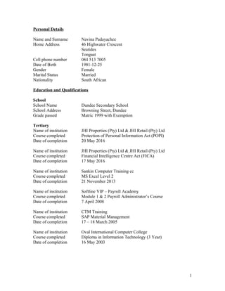 Personal Details
Name and Surname Navina Padayachee
Home Address 46 Highwater Crescent
Seatides
Tongaat
Cell phone number 084 513 7005
Date of Birth 1981-12-25
Gender Female
Marital Status Married
Nationality South African
Education and Qualifications
School
School Name Dundee Secondary School
School Address Browning Street, Dundee
Grade passed Matric 1999 with Exemption
Tertiary
Name of institution JHI Properties (Pty) Ltd & JHI Retail (Pty) Ltd
Course completed Protection of Personal Information Act (POPI)
Date of completion 20 May 2016
Name of institution JHI Properties (Pty) Ltd & JHI Retail (Pty) Ltd
Course completed Financial Intelligence Centre Act (FICA)
Date of completion 17 May 2016
Name of institution Sankin Computer Training cc
Course completed MS Excel Level 2
Date of completion 21 November 2013
Name of institution Softline VIP – Payroll Academy
Course completed Module 1 & 2 Payroll Administrator’s Course
Date of completion 7 April 2008
Name of institution CTM Training
Course completed SAP Material Management
Date of completion 17 – 18 March 2005
Name of institution Oval International Computer College
Course completed Diploma in Information Technology (3 Year)
Date of completion 16 May 2003
1
 