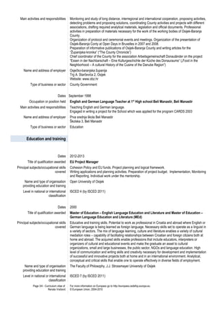 Main activities and responsibilities Monitoring and study of long distance, interregional and international cooperation, proposing activities,
detecting problems and proposing solutions, coordinating County activities and projects with different
associations, drafting required analytical materials, legislation and official documents. Professional
activities in preparation of materials necessary for the work of the working bodies of Osijek-Baranja
County.
Organization of protocol and ceremonial events and meetings. Organization of the presentation of
Osijek-Baranja Conty at Open Days in Bruxelles in 2007 and 2008.
Preparation of informative publications of Osijek-Baranja County and writing articles for the
“Županijska kronika” (“The County Chronicle”)
Chief coordinator of the County for the association Arbeitsgemeinschaft Donauländer on the project
“Essen in der Nachbarschaft – Eine Kulturgeschichte der Küche des Donauraums“ („Food in the
Neighborhood – A cultural History of the Cusine of the Danube Region”)
Name and address of employer Osječko-baranjska županija
Trg A. Starčevića 2, Osijek
Website: www.obz.hr
Type of business or sector County Government
Dates September 1998
Occupation or position held English and German Language Teacher at 1st
High school Beli Manastir, Beli Manastir
Main activities and responsibilities Teaching English and German language.
Engaged in writing a project for the School which was applied for the program CARDS 2003
Name and address of employer Prva srednja škola Beli Manastir
Školska 3, Beli Manastir
Type of business or sector Education
Education and training
Dates 2012-2013
Title of qualification awarded EU Project Manager
Principal subjects/occupational skills
covered
Cohesion Policy and EU funds. Project planning and logical framework.
Writing applications and planning activities. Preparation of project budget. Implementation, Monitoring
and Reporting. Individual work under the mentorship.
Name and type of organisation
providing education and training
Open University of Osijek
Level in national or international
classification
ISCED 4 (by ISCED 2011)
Dates 2000
Title of qualification awarded Master of Education – English Language Education and Literature and Master of Education –
German Language Education and Literature (MEd)
Principal subjects/occupational skills
covered
Educative and training skills. Potential to work as professional in Croatia and abroad where English or
German language is being learned as foreign language. Necessary skills set to operate as a linguist in
a variety of sectors. The mix of language learning, culture and literature enables a variety of cultural
mediation roles – capability of facilitating relationships between Croatian and foreign citizens both at
home and abroad. The acquired skills enable professions that include educators, interpreters or
organizers of cultural and educational events and make the graduate an asset to cultural
organizations, small and large businesses, the public sector, NGOs and language education. High
level of communication and writing skills and creativity necessary for development and implementation
of successful and innovative projects both at home and in an international environment. Analytical,
conceptual and critical skills that enable one to operate effectively in diverse fields of employment.
Name and type of organisation
providing education and training
The Faculty of Philosophy, J.J. Strossmayer University of Osijek
Level in national or international
classification
ISCED 7 (by ISCED 2011)
Page 3/4 - Curriculum vitae of
Renata Vračević
For more information on Europass go to http://europass.cedefop.europa.eu
© European Union, 2004-2010
 