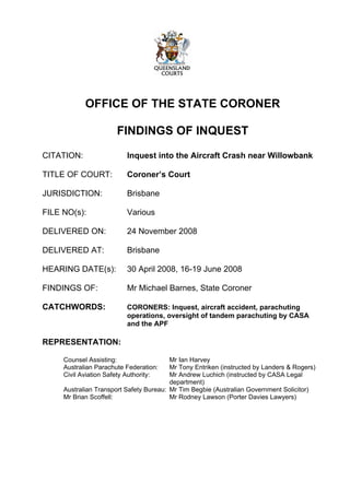 OFFICE OF THE STATE CORONER
FINDINGS OF INQUEST
CITATION: Inquest into the Aircraft Crash near Willowbank
TITLE OF COURT: Coroner’s Court
JURISDICTION: Brisbane
FILE NO(s): Various
DELIVERED ON: 24 November 2008
DELIVERED AT: Brisbane
HEARING DATE(s): 30 April 2008, 16-19 June 2008
FINDINGS OF: Mr Michael Barnes, State Coroner
CATCHWORDS: CORONERS: Inquest, aircraft accident, parachuting
operations, oversight of tandem parachuting by CASA
and the APF
REPRESENTATION:
Counsel Assisting: Mr Ian Harvey
Australian Parachute Federation: Mr Tony Entriken (instructed by Landers & Rogers)
Civil Aviation Safety Authority: Mr Andrew Luchich (instructed by CASA Legal
department)
Australian Transport Safety Bureau: Mr Tim Begbie (Australian Government Solicitor)
Mr Brian Scoffell: Mr Rodney Lawson (Porter Davies Lawyers)
 