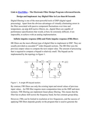 Link to ElecFilDes – The Electronic Filter Design Program referenced herein.
Design and Implement Any Digital Filter in Less than 60 Seconds
Digital filtering is one of the most powerful tools of DSP (digital signal
processing). Apart from the obvious advantages of virtually eliminating errors in
the filter associated with passive component fluctuations over time and
temperature, op amp drift (active filters), etc., digital filters are capable of
performance specifications that would, at best, be extremely difficult, if not
impossible, to achieve with an analog implementation.
Infinite impulse response (IIR) and Finite impulse response (FIR) filters
IIR filters are the most efficient type of digital filter to implement in DSP. They are
usually provided as cascaded 2nd
order (biquad) sections. The IIR filter uses the
previous output values to compute the next output value. The amount of processing
that is required to compute a biquad is relatively small. The biquad can be
implemented by the topology in figure 1.
Figure 1. A single IIR biquad section.
By contrast, FIR filters use only the existing input and stored values of previous
input values. An FIR filter requires more computation time on the DSP and more
memory. FIR filtering can implement linear-phase filtering. This means that the
filter has no phase shift across the frequency band, but has constant group delay.
However, FIRs can be limited in resolution at low frequencies, and the success of
applying FIR filters depends greatly on the program that is used to generate the
 