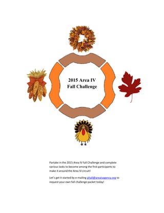 2015 Area IV
Fall Challenge
Partake in the 2015 Area IV Fall Challenge and complete
various tasks to become among the first participants to
make it around the Area IV circuit!
Let’s get it started by e-mailing phall@areaivagency.org to
request your own fall challenge packet today!
 