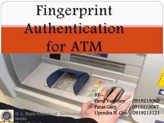 Fingerprint
Authentication
for ATM
BY:-
Parul Varshney - 0919213069
Paras Garg - 0919213067
Upendra N. Giri - 0919213121G. L. Bajaj Institute of Technology, Gr
Noida
 