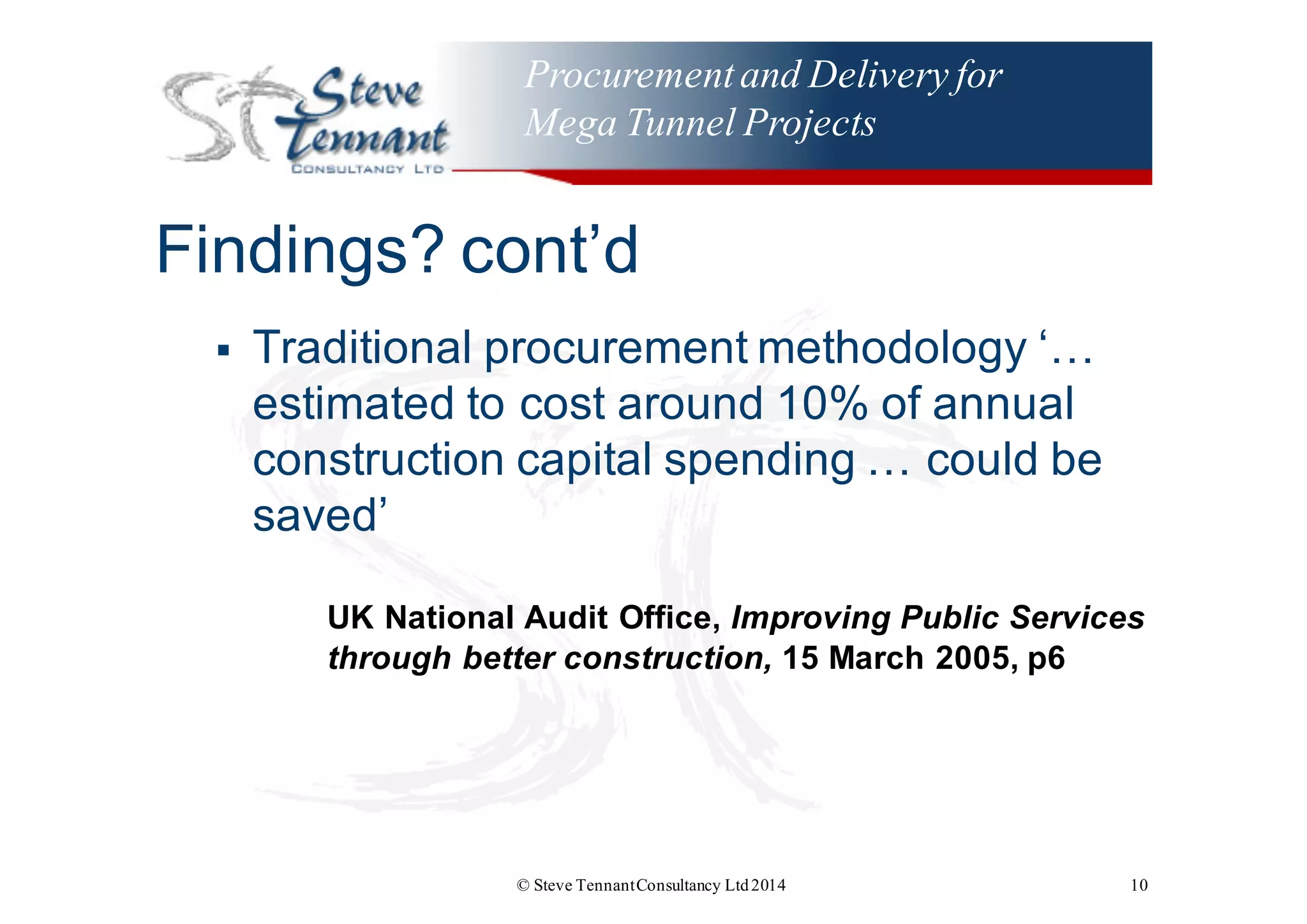 Procurementand Delivery for
Mega Tunnel Projects
Findings?  cont’d
§ Traditional  procurement  methodology  ‘…  
estimated  to  cost  around  10%  of  annual  
construction  capital  spending  …  could  be  
saved’
UK  National  Audit  Office,  Improving  Public  Services  
through  better  construction, 15  March  2005,  p6
© Steve TennantConsultancy Ltd2014 10
 