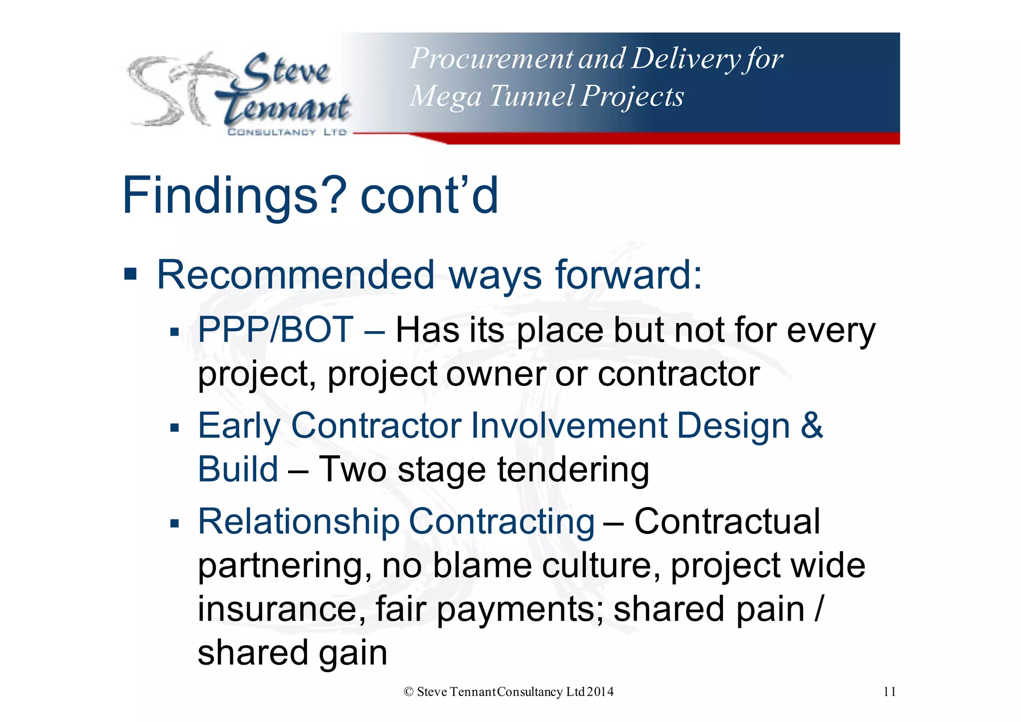 Procurementand Delivery for
Mega Tunnel Projects
Findings?  cont’d
§ Recommended  ways  forward:
§ PPP/BOT  – Has  its  place  but  not  for  every  
project,  project  owner  or  contractor  
§ Early  Contractor  Involvement  Design  &  
Build  – Two  stage  tendering
§ Relationship  Contracting  – Contractual  
partnering,  no  blame  culture,  project  wide  
insurance,  fair  payments;;  shared  pain  /  
shared  gain
© Steve TennantConsultancy Ltd2014 11
 