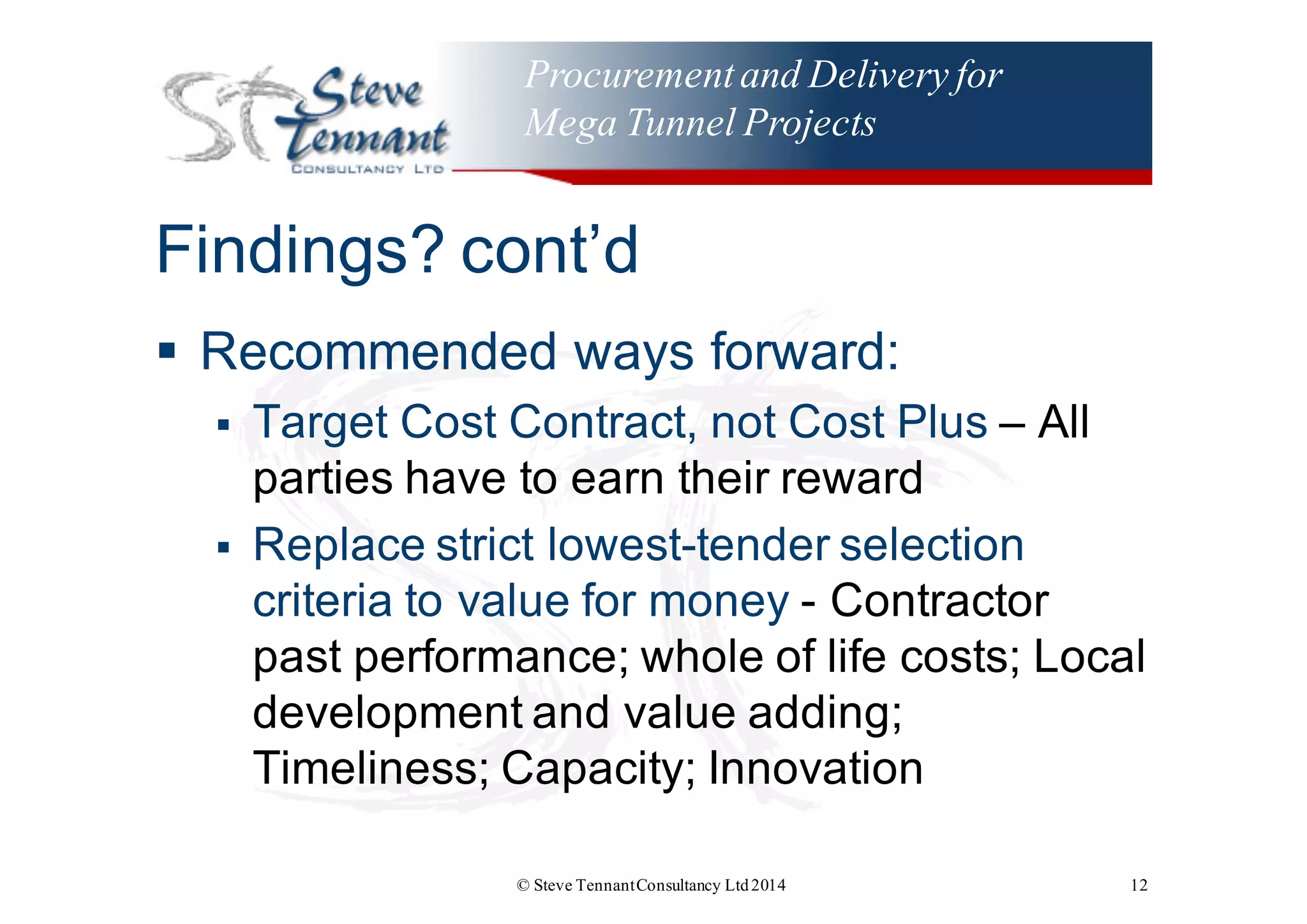 Procurementand Delivery for
Mega Tunnel Projects
Findings?  cont’d
§ Recommended  ways  forward:
§ Target  Cost  Contract,  not  Cost  Plus  – All  
parties  have  to  earn  their  reward
§ Replace  strict  lowest-­tender  selection  
criteria  to  value  for  money  -­ Contractor  
past  performance;;  whole  of  life  costs;;  Local  
development  and  value  adding;;  
Timeliness;;  Capacity;;  Innovation
© Steve TennantConsultancy Ltd2014 12
 