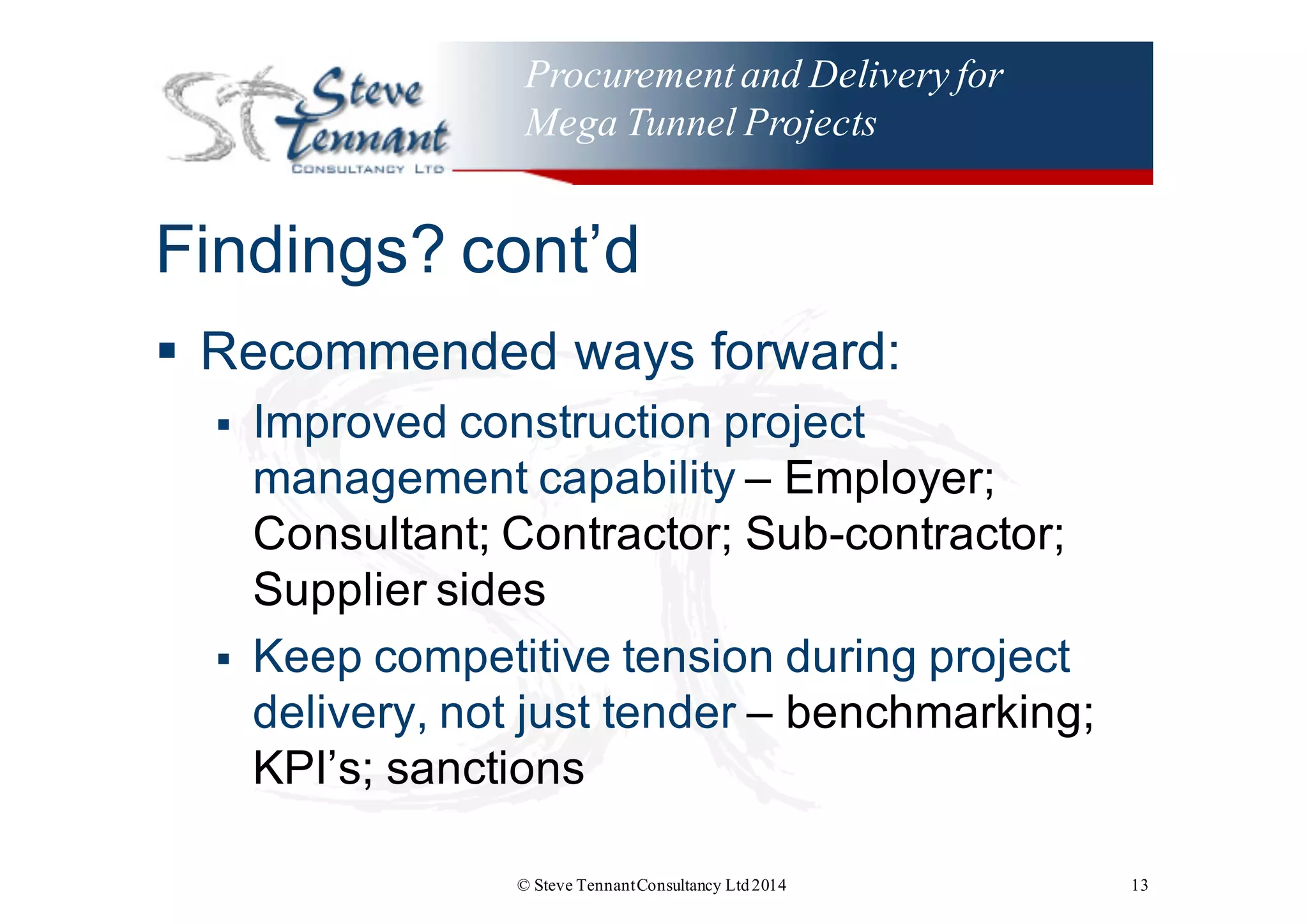 Procurementand Delivery for
Mega Tunnel Projects
Findings?  cont’d
§ Recommended  ways  forward:
§ Improved  construction  project  
management  capability  – Employer;;
Consultant;; Contractor;;  Sub-­contractor;;  
Supplier  sides
§ Keep  competitive  tension  during  project  
delivery,  not  just  tender  – benchmarking;;  
KPI’s;;  sanctions
© Steve TennantConsultancy Ltd2014 13
 