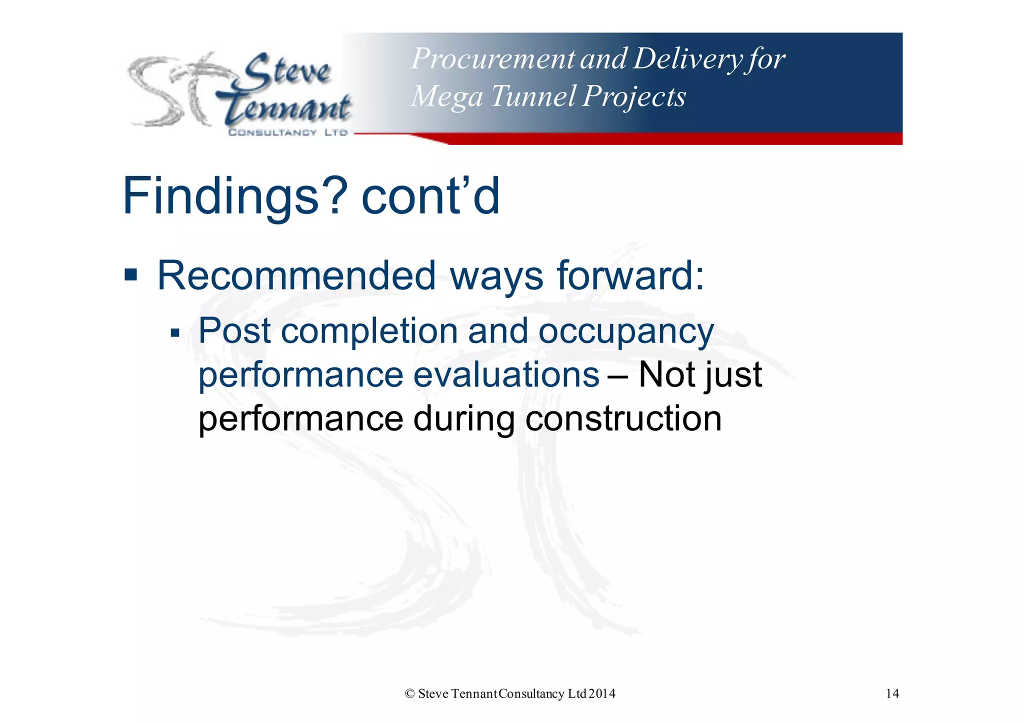 Procurementand Delivery for
Mega Tunnel Projects
Findings?  cont’d
§ Recommended  ways  forward:
§ Post  completion  and  occupancy  
performance  evaluations  – Not  just  
performance  during  construction
© Steve TennantConsultancy Ltd2014 14
 