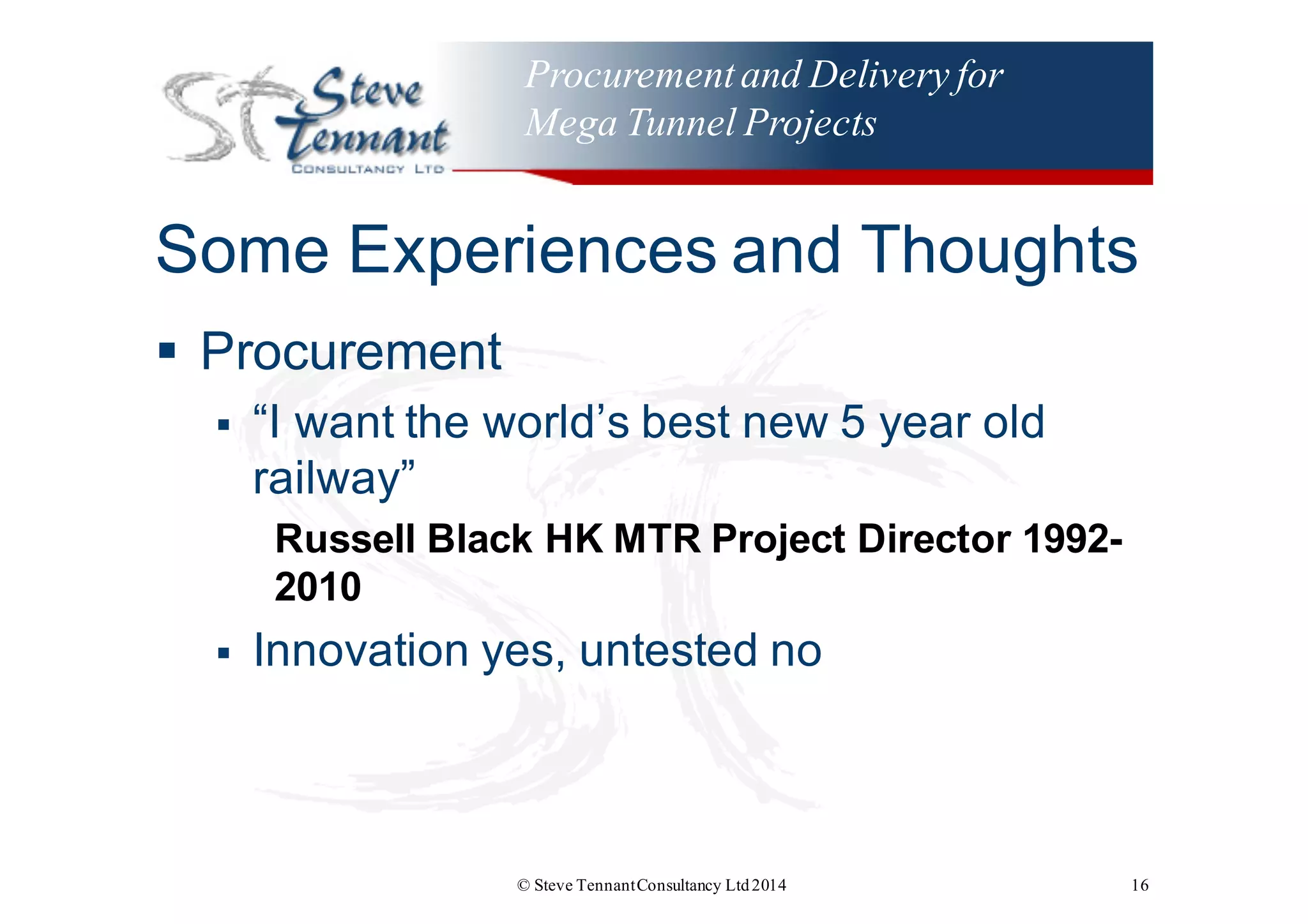 Procurementand Delivery for
Mega Tunnel Projects
Some  Experiences  and  Thoughts
§ Procurement
§ “I  want  the  world’s  best  new  5  year  old  
railway”
Russell  Black  HK  MTR  Project  Director  1992-­
2010
§ Innovation  yes,  untested  no
© Steve TennantConsultancy Ltd2014 16
 