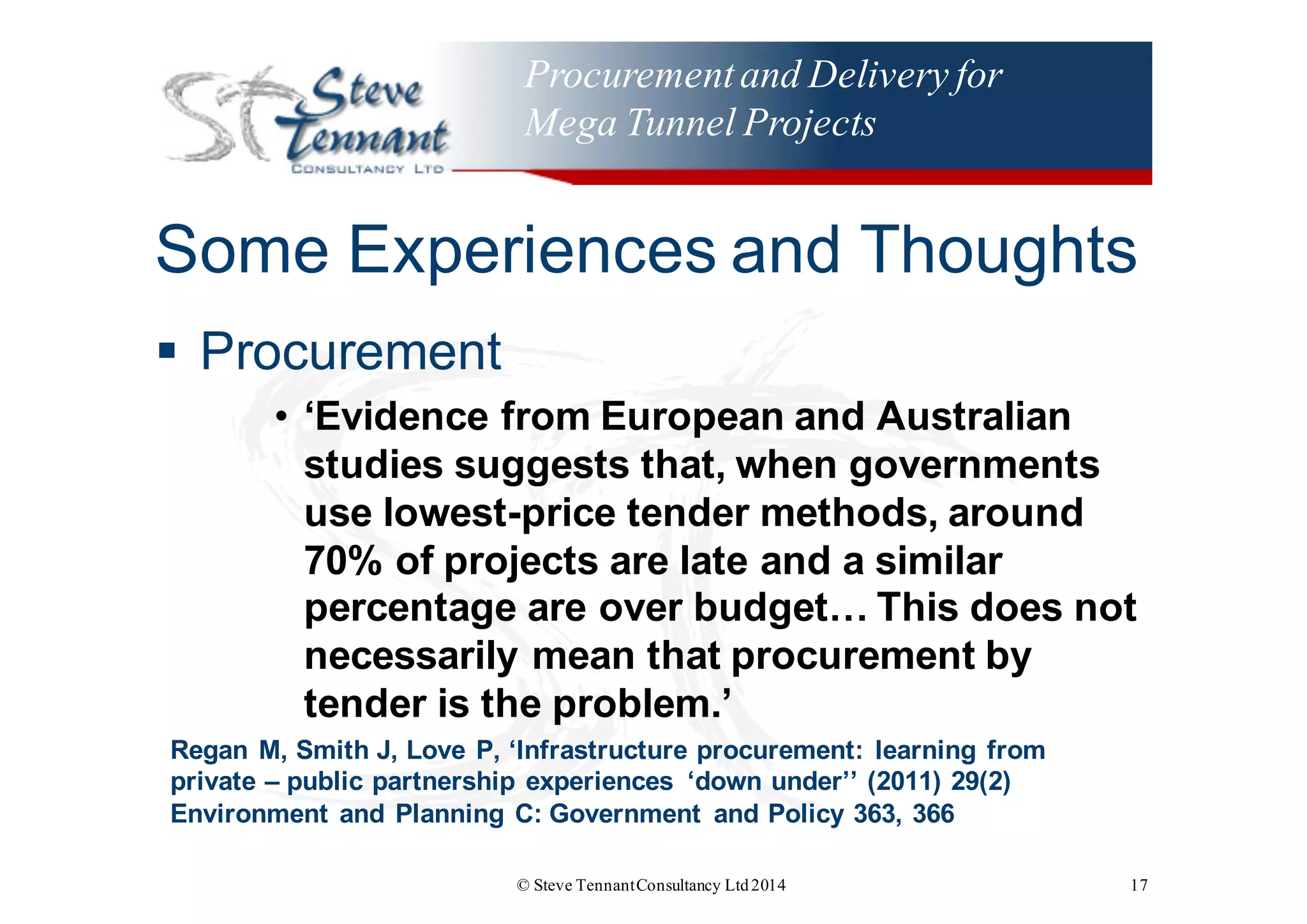 Procurementand Delivery for
Mega Tunnel Projects
Some  Experiences  and  Thoughts
§ Procurement
• ‘Evidence  from  European  and  Australian  
studies  suggests  that,  when  governments  
use  lowest-­price  tender  methods,  around  
70%  of  projects  are  late  and  a  similar  
percentage  are  over  budget…  This  does  not  
necessarily  mean  that  procurement  by  
tender  is  the  problem.’
Regan M,  Smith J,  Love P,  ‘Infrastructure  procurement:  learning  from  
private – public  partnership  experiences   ‘down  under’’ (2011)  29(2)
Environment  and  Planning  C:  Government   and  Policy  363,  366
© Steve TennantConsultancy Ltd2014 17
 