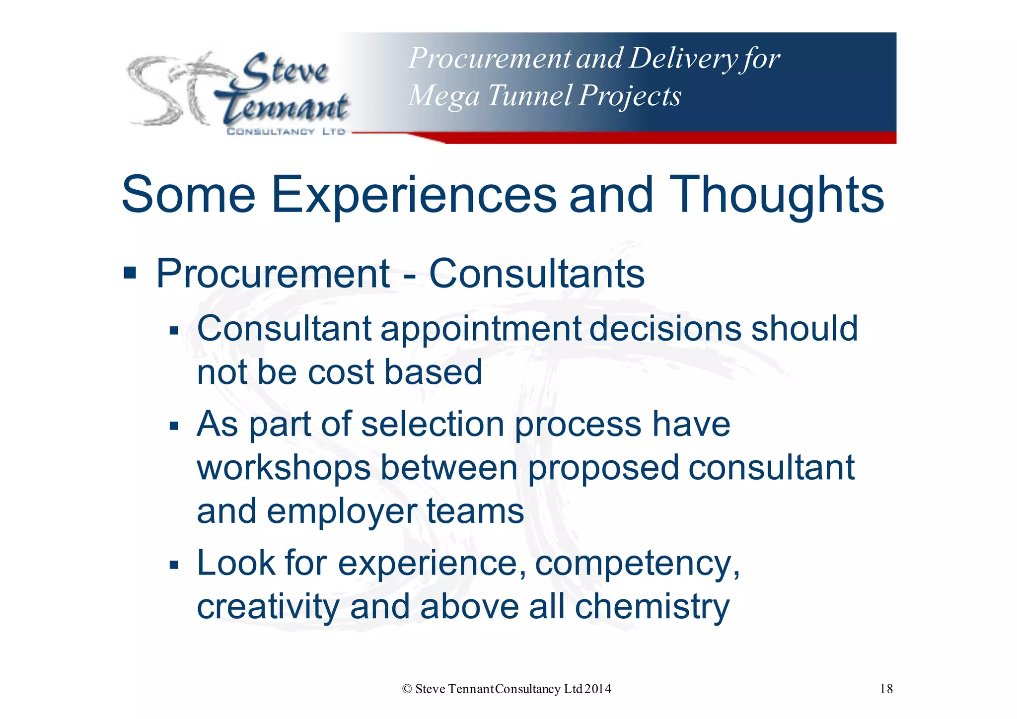 Procurementand Delivery for
Mega Tunnel Projects
Some  Experiences  and  Thoughts
§ Procurement  -­ Consultants
§ Consultant  appointment  decisions  should  
not  be  cost  based
§ As  part  of  selection  process  have  
workshops  between  proposed  consultant  
and  employer  teams
§ Look  for  experience,  competency,  
creativity  and  above  all  chemistry
© Steve TennantConsultancy Ltd2014 18
 