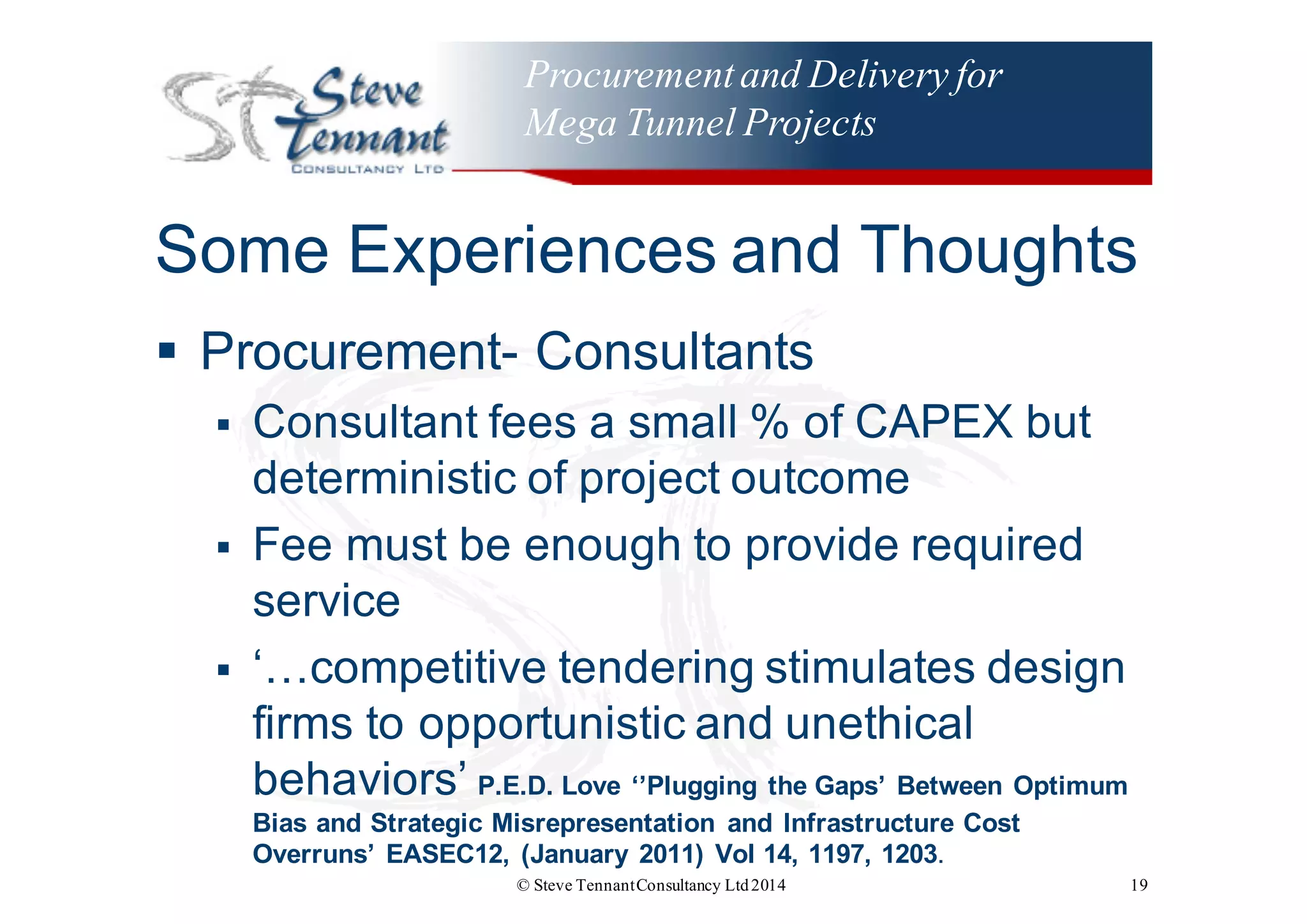 Procurementand Delivery for
Mega Tunnel Projects
Some  Experiences  and  Thoughts
§ Procurement-­ Consultants
§ Consultant  fees  a  small  %  of  CAPEX  but  
deterministic  of  project  outcome
§ Fee  must  be  enough  to  provide  required  
service
§ ‘…competitive  tendering  stimulates  design  
firms  to  opportunistic  and  unethical  
behaviors’  P.E.D.  Love  ‘’Plugging  the  Gaps’  Between  Optimum  
Bias  and  Strategic  Misrepresentation   and  Infrastructure  Cost  
Overruns’  EASEC12,  (January  2011)  Vol 14,  1197,  1203.  
© Steve TennantConsultancy Ltd2014 19
 