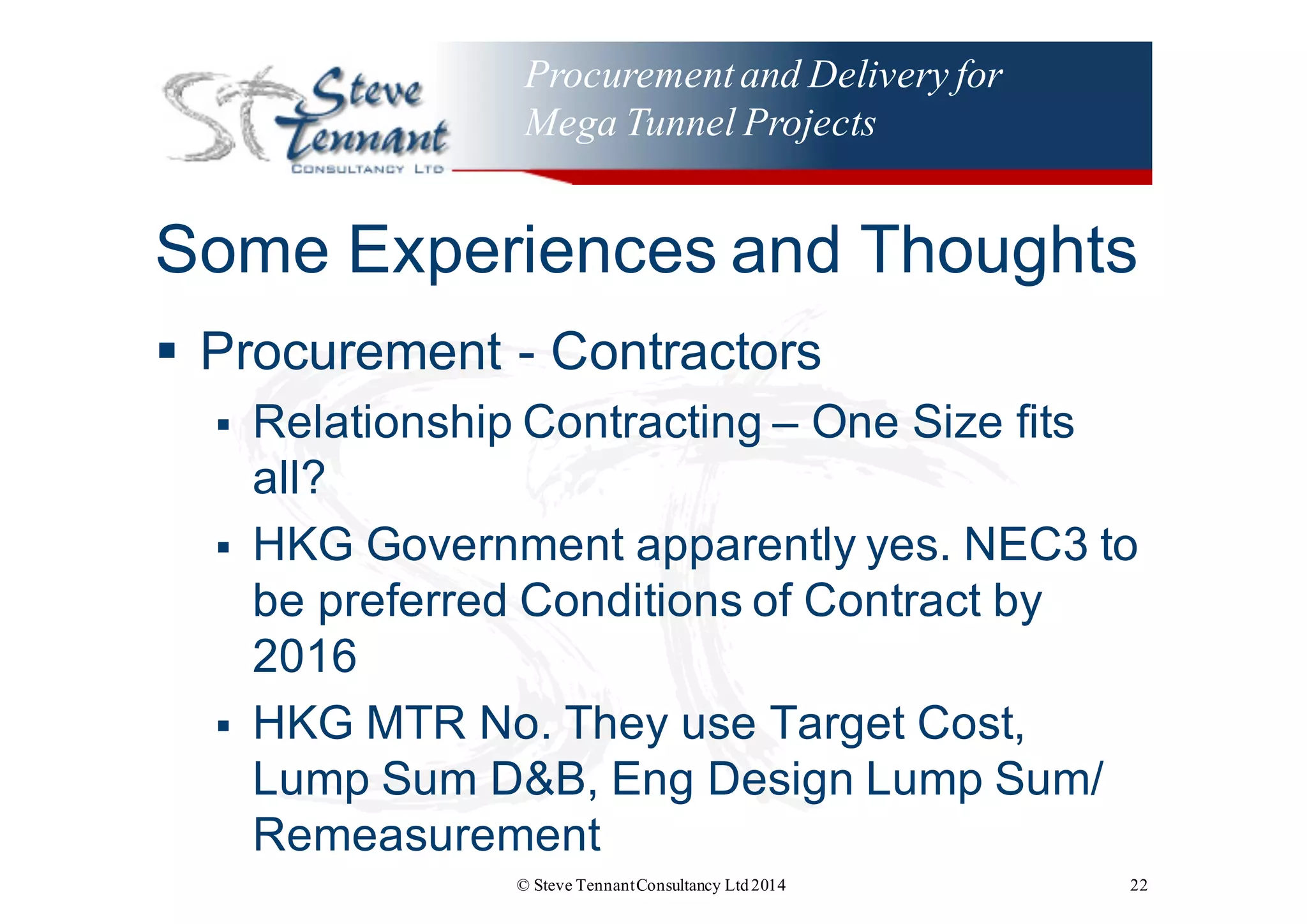 Procurementand Delivery for
Mega Tunnel Projects
Some  Experiences  and  Thoughts
§ Procurement  -­ Contractors
§ Relationship  Contracting  – One  Size  fits  
all?
§ HKG  Government  apparently  yes.  NEC3  to  
be  preferred  Conditions  of  Contract  by  
2016  
§ HKG  MTR  No.  They  use  Target  Cost,  
Lump  Sum  D&B,  Eng Design  Lump  Sum/  
Remeasurement
© Steve TennantConsultancy Ltd2014 22
 