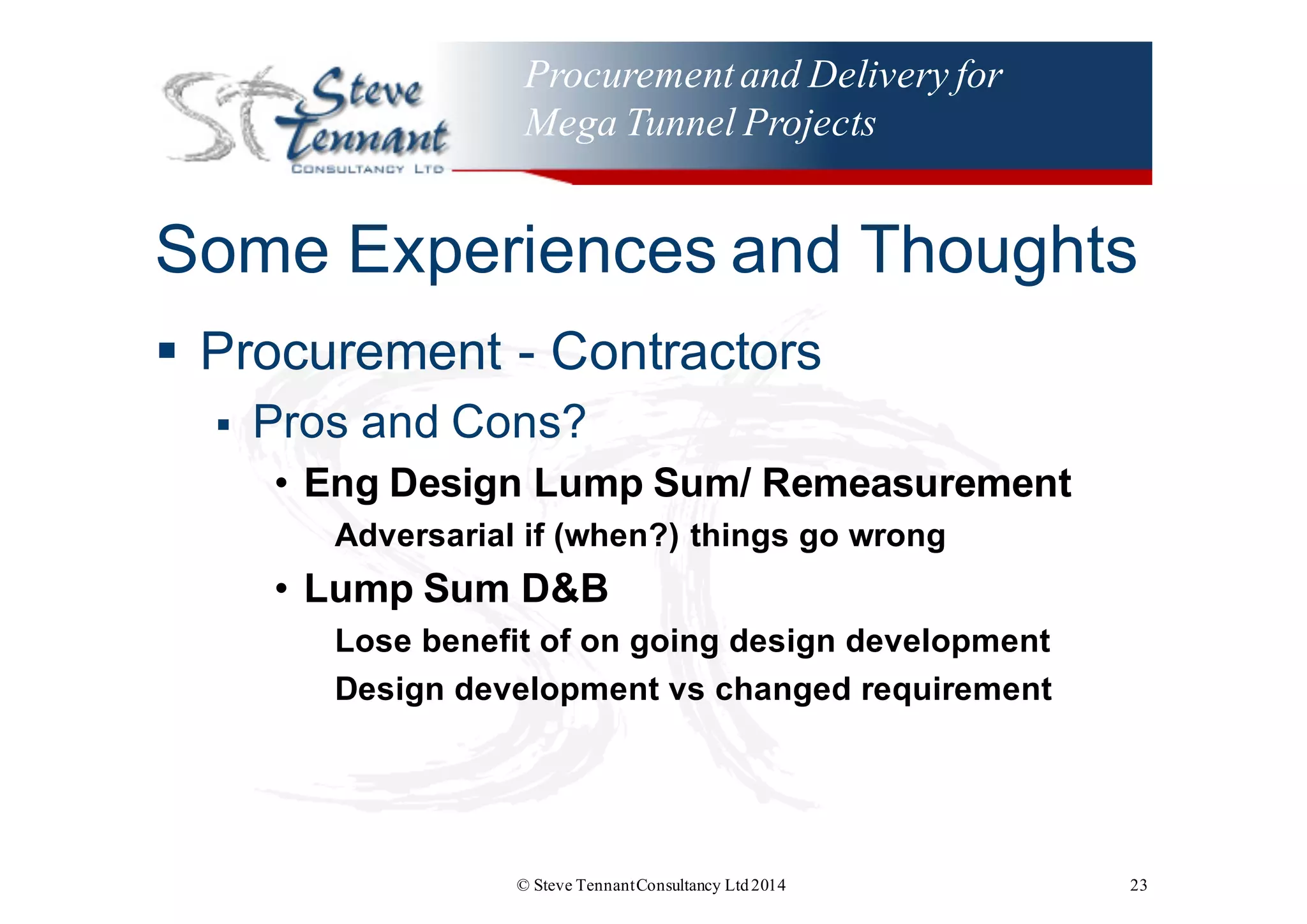 Procurementand Delivery for
Mega Tunnel Projects
Some  Experiences  and  Thoughts
§ Procurement  -­ Contractors
§ Pros  and  Cons?
• Eng Design  Lump  Sum/  Remeasurement
Adversarial  if  (when?)  things  go  wrong
• Lump  Sum  D&B
Lose  benefit  of  on  going  design  development
Design  development  vs  changed  requirement
© Steve TennantConsultancy Ltd2014 23
 