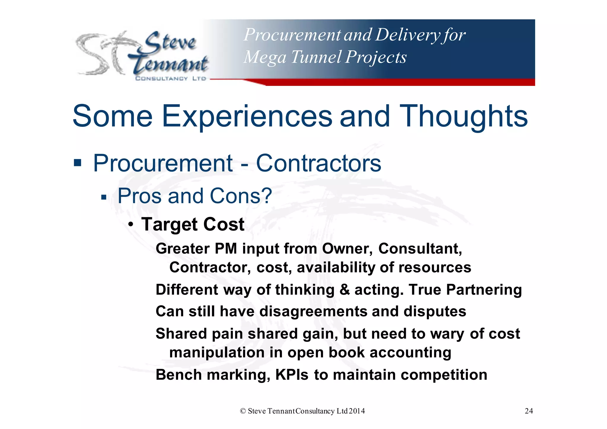 Procurementand Delivery for
Mega Tunnel Projects
Some  Experiences  and  Thoughts
§ Procurement  -­ Contractors
§ Pros  and  Cons?
• Target  Cost
Greater  PM  input  from  Owner,  Consultant,  
Contractor,  cost,  availability  of  resources
Different  way  of  thinking  &  acting.  True  Partnering
Can  still  have  disagreements  and  disputes
Shared  pain  shared  gain,  but  need  to  wary  of  cost  
manipulation  in  open  book  accounting
Bench  marking,  KPIs  to  maintain  competition    
© Steve TennantConsultancy Ltd2014 24
 