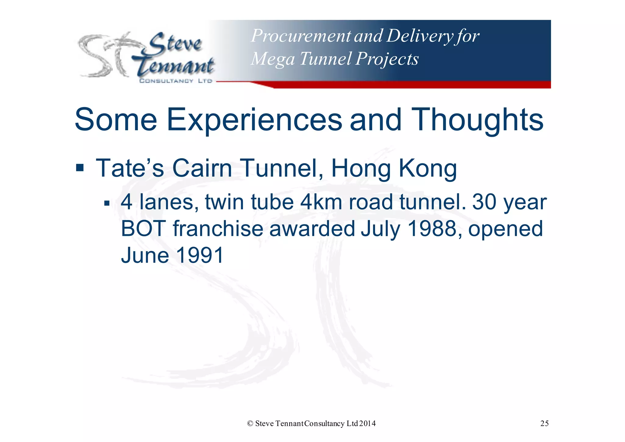 Procurementand Delivery for
Mega Tunnel Projects
Some  Experiences  and  Thoughts
§ Tate’s  Cairn  Tunnel,  Hong  Kong
§ 4  lanes,  twin  tube  4km  road  tunnel.  30  year  
BOT  franchise  awarded  July  1988,  opened  
June  1991
© Steve TennantConsultancy Ltd2014 25
 