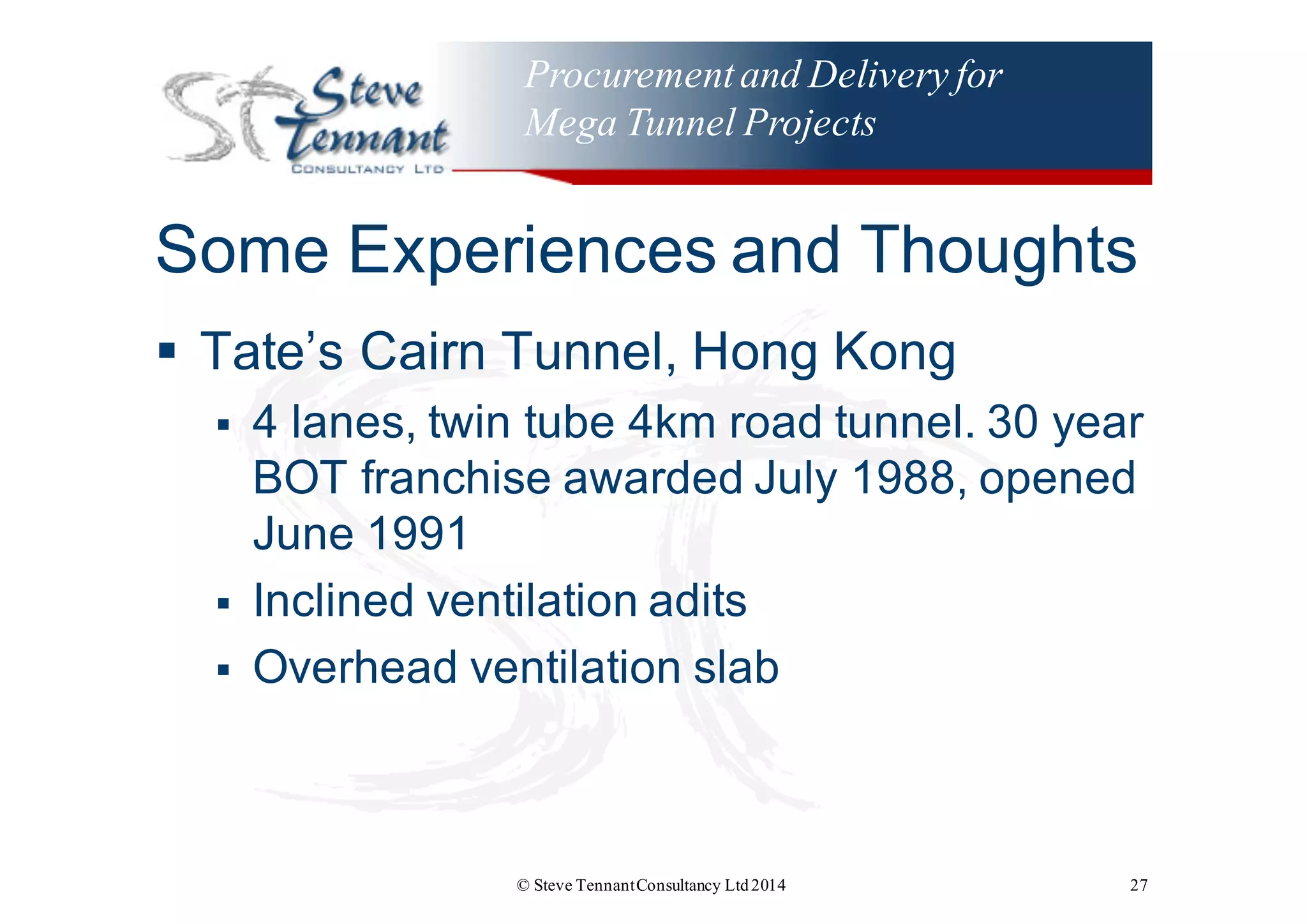 Procurementand Delivery for
Mega Tunnel Projects
Some  Experiences  and  Thoughts
§ Tate’s  Cairn  Tunnel,  Hong  Kong
§ 4  lanes,  twin  tube  4km  road  tunnel.  30  year  
BOT  franchise  awarded  July  1988,  opened  
June  1991
§ Inclined  ventilation  adits
§ Overhead  ventilation  slab
© Steve TennantConsultancy Ltd2014 27
 