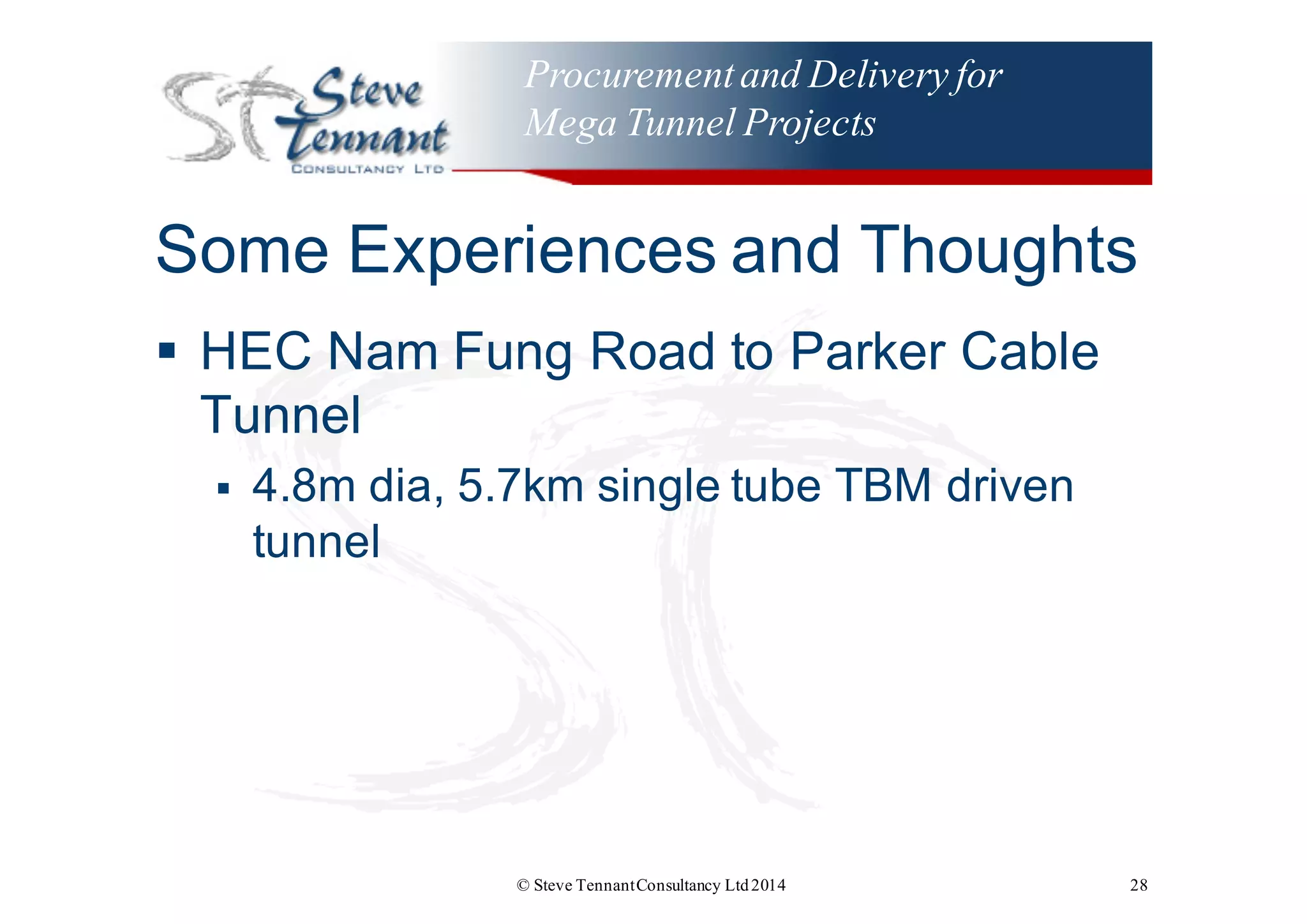 Procurementand Delivery for
Mega Tunnel Projects
Some  Experiences  and  Thoughts
§ HEC  Nam  Fung  Road  to  Parker  Cable  
Tunnel
§ 4.8m  dia,  5.7km  single  tube  TBM  driven  
tunnel
© Steve TennantConsultancy Ltd2014 28
 