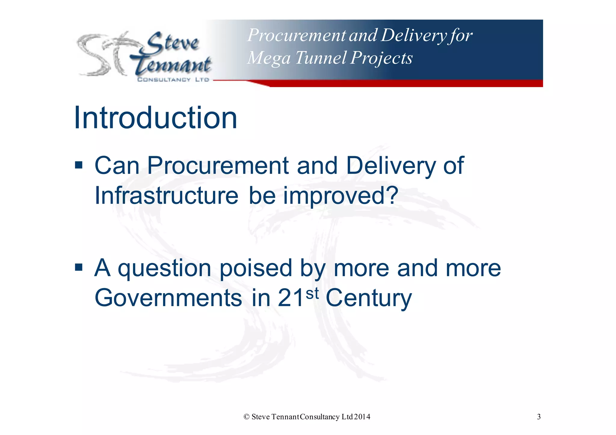 Procurementand Delivery for
Mega Tunnel Projects
Introduction
§ Can  Procurement  and  Delivery  of  
Infrastructure  be  improved?
§ A  question  poised  by  more  and  more  
Governments  in  21st Century
© Steve TennantConsultancy Ltd2014 3
 