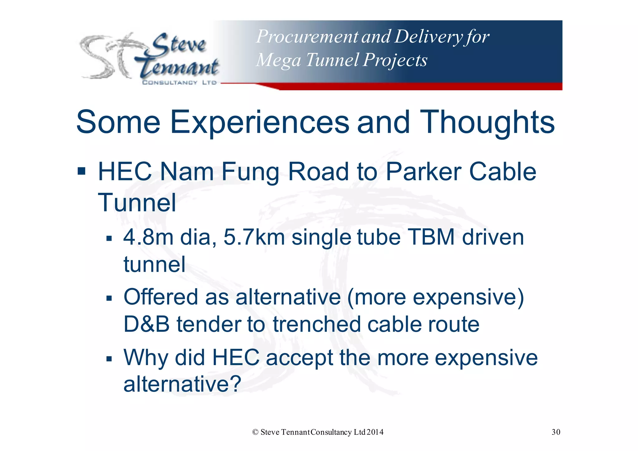 Procurementand Delivery for
Mega Tunnel Projects
Some  Experiences  and  Thoughts
§ HEC  Nam  Fung  Road  to  Parker  Cable  
Tunnel
§ 4.8m  dia,  5.7km  single  tube  TBM  driven  
tunnel
§ Offered  as  alternative  (more  expensive)  
D&B  tender  to  trenched  cable  route
§ Why  did  HEC  accept  the  more  expensive  
alternative?
© Steve TennantConsultancy Ltd2014 30
 