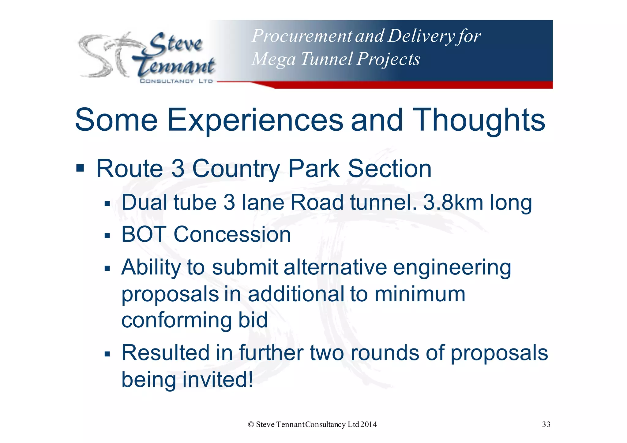Procurementand Delivery for
Mega Tunnel Projects
Some  Experiences  and  Thoughts
§ Route  3  Country  Park  Section
§ Dual  tube  3  lane  Road  tunnel.  3.8km  long
§ BOT  Concession
§ Ability  to  submit  alternative  engineering  
proposals  in  additional  to  minimum  
conforming  bid
§ Resulted  in  further  two  rounds  of  proposals  
being  invited!
© Steve TennantConsultancy Ltd2014 33
 