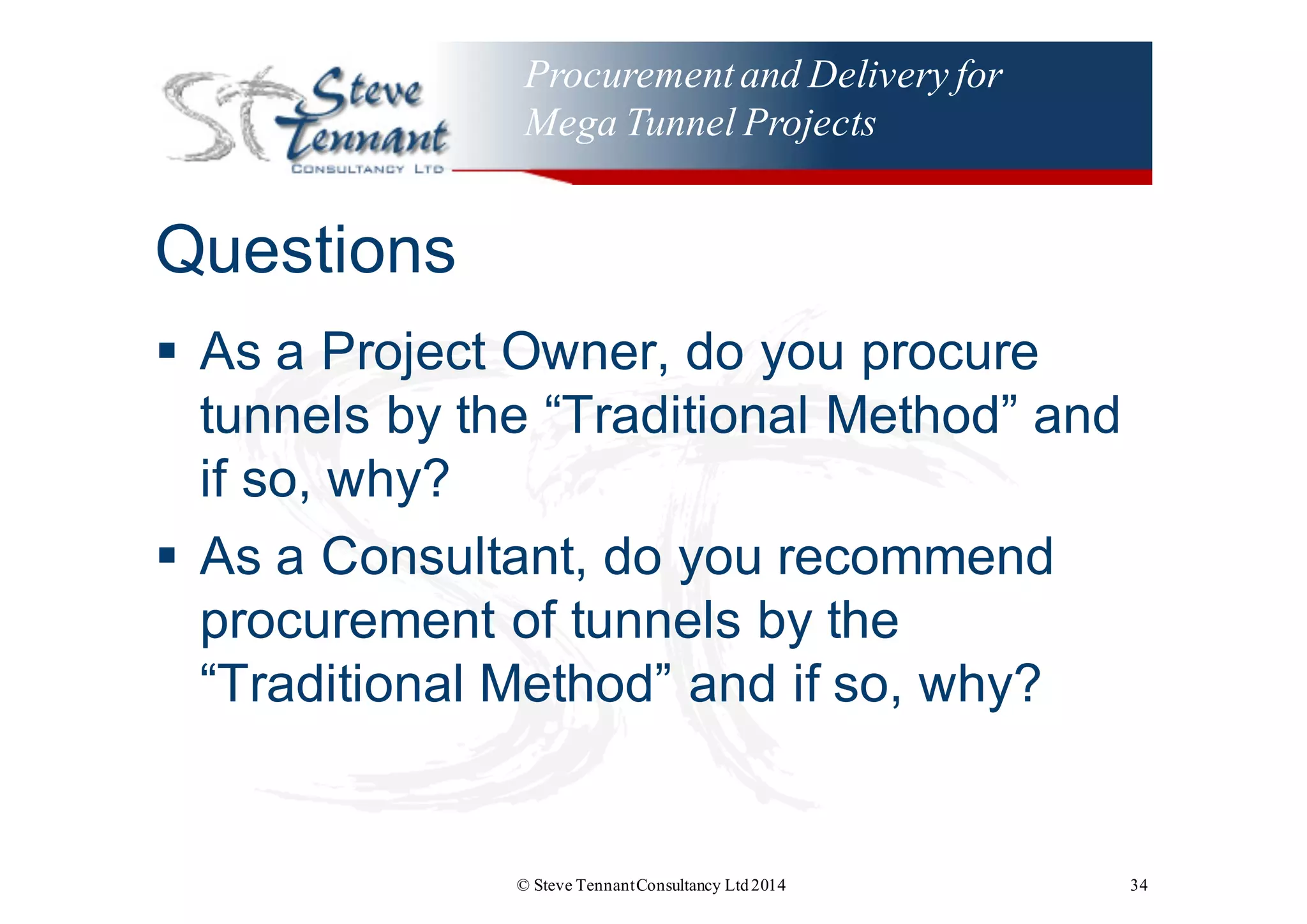 Procurementand Delivery for
Mega Tunnel Projects
Questions
§ As  a  Project  Owner,  do  you  procure  
tunnels  by  the  “Traditional  Method”  and  
if  so,  why?
§ As  a  Consultant,  do  you  recommend  
procurement  of  tunnels  by  the  
“Traditional  Method”  and  if  so,  why?
© Steve TennantConsultancy Ltd2014 34
 