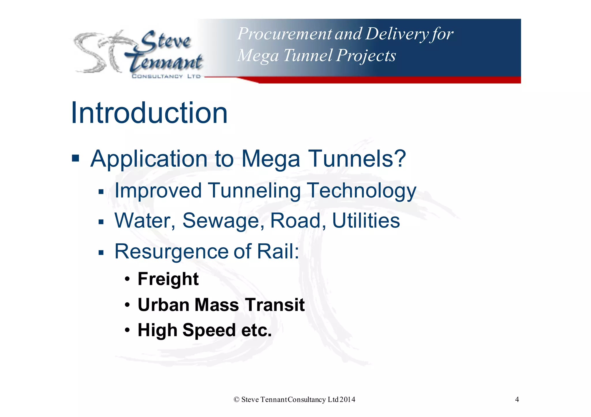 Procurementand Delivery for
Mega Tunnel Projects
Introduction
§ Application  to  Mega  Tunnels?
§ Improved  Tunneling  Technology
§ Water,  Sewage,  Road,  Utilities
§ Resurgence  of  Rail:
• Freight
• Urban  Mass  Transit
• High  Speed  etc.  
© Steve TennantConsultancy Ltd2014 4
 