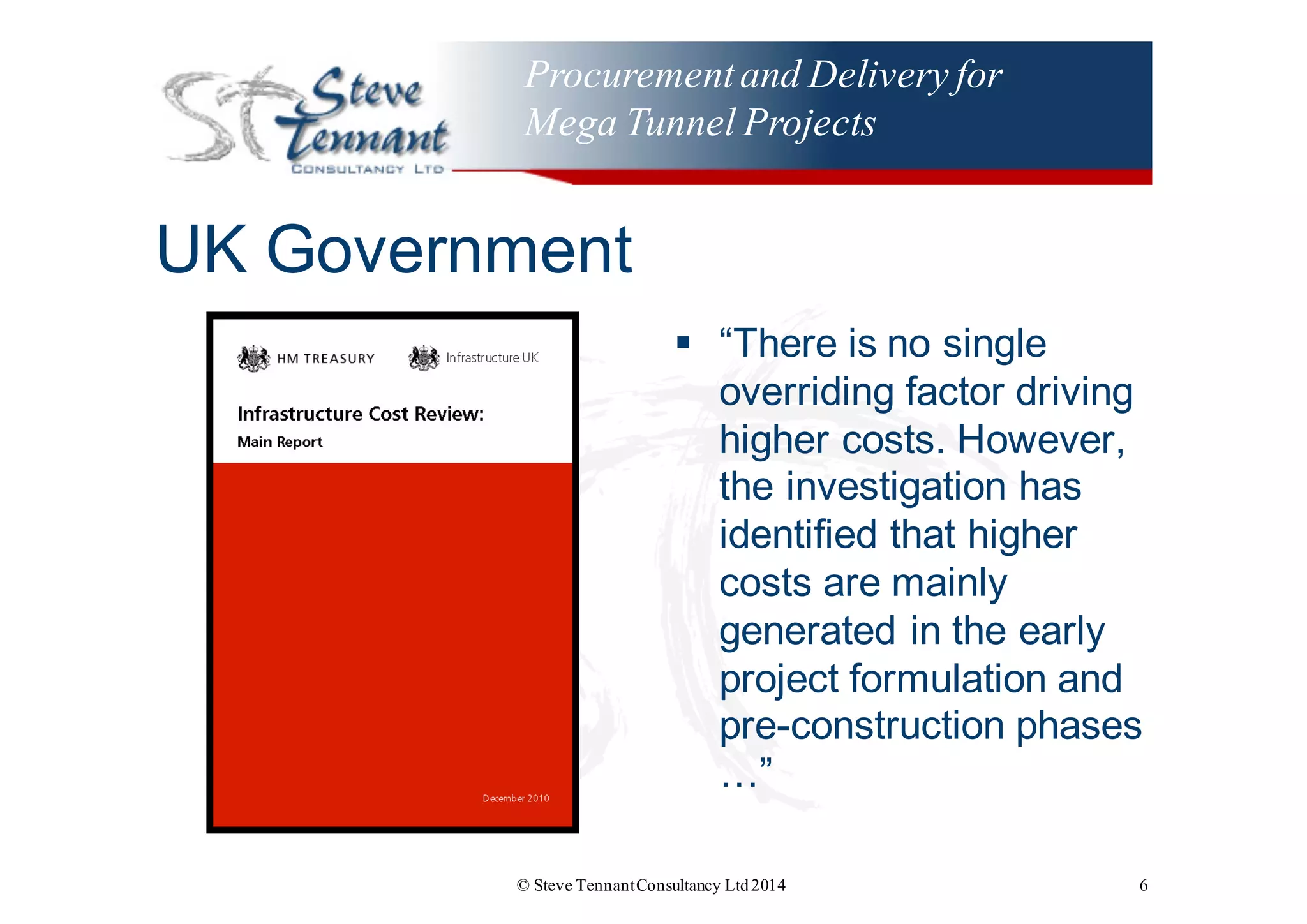 Procurementand Delivery for
Mega Tunnel Projects
UK  Government
§ “There  is  no  single  
overriding  factor  driving  
higher  costs.  However,  
the  investigation  has  
identified  that  higher  
costs  are  mainly  
generated  in  the  early  
project  formulation  and  
pre-­construction  phases  
…”
© Steve TennantConsultancy Ltd2014 6
 