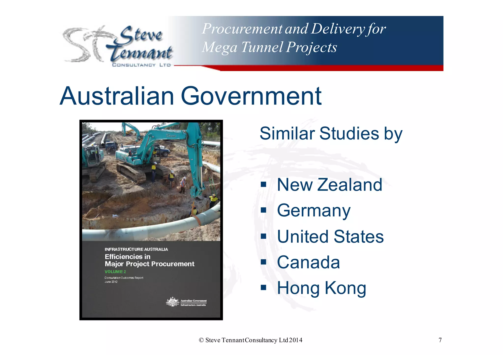 Procurementand Delivery for
Mega Tunnel Projects
Australian  Government
Similar  Studies  by
§ New  Zealand
§ Germany
§ United  States
§ Canada
§ Hong  Kong
© Steve TennantConsultancy Ltd2014 7
 