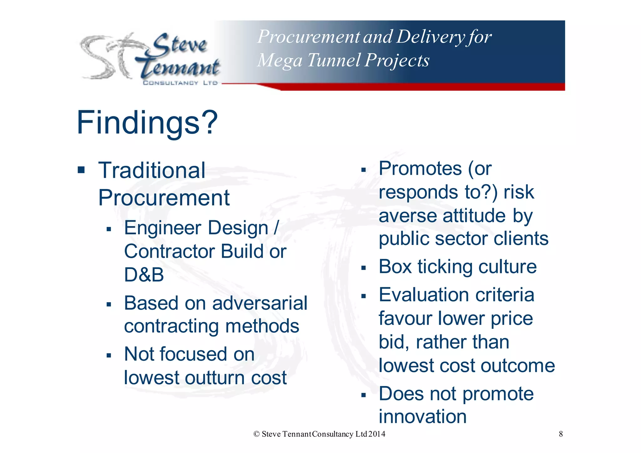 Procurementand Delivery for
Mega Tunnel Projects
Findings?
§ Traditional  
Procurement
§ Engineer  Design  /  
Contractor  Build  or  
D&B
§ Based  on  adversarial  
contracting  methods
§ Not  focused  on  
lowest  outturn  cost
§ Promotes  (or  
responds  to?)  risk  
averse  attitude  by  
public  sector  clients
§ Box  ticking  culture
§ Evaluation  criteria  
favour  lower  price  
bid,  rather  than  
lowest  cost  outcome
§ Does  not  promote  
innovation
© Steve TennantConsultancy Ltd2014 8
 