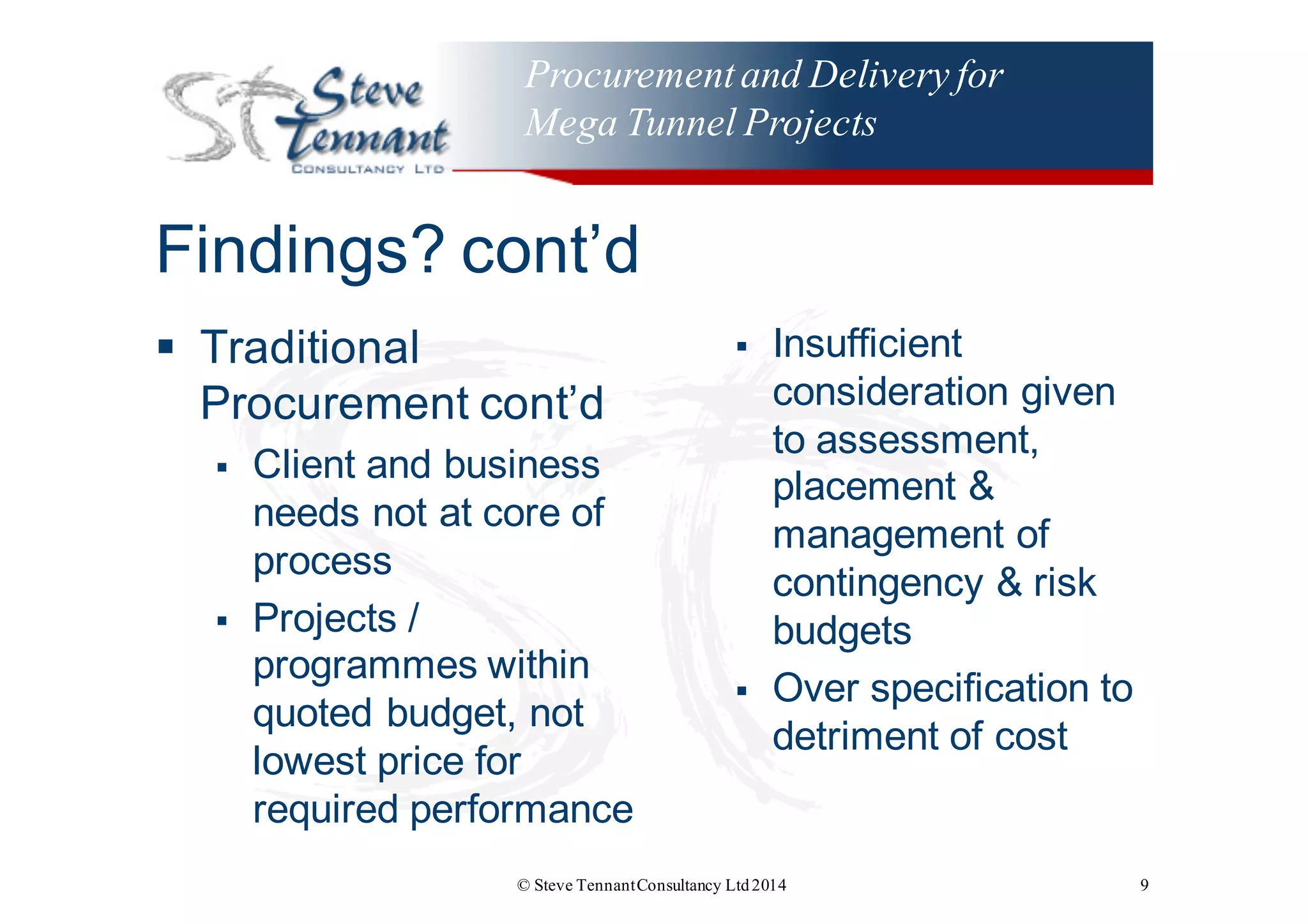 Procurementand Delivery for
Mega Tunnel Projects
Findings?  cont’d
§ Traditional  
Procurement  cont’d
§ Client  and  business  
needs  not  at  core  of  
process
§ Projects  /  
programmes  within  
quoted  budget,  not  
lowest  price  for  
required  performance
§ Insufficient  
consideration  given  
to  assessment,  
placement  &  
management  of  
contingency  &  risk  
budgets
§ Over  specification  to  
detriment  of  cost
© Steve TennantConsultancy Ltd2014 9
 