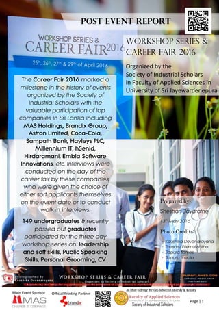 Page | 1
Main Event Sponsor Official Printing Partner
An Effort to Bridge the Gap between University & Industry
Society of Industrial Scholars
WORKSHOP SERIES &
CAREER FAIR 2016
Organized by the
Society of Industrial Scholars
in Faculty of Applied Sciences in
University of Sri Jayewardenepura
The Career Fair 2016 marked a
milestone in the history of events
organized by the Society of
Industrial Scholars with the
valuable participation of top
companies in Sri Lanka including
MAS Holdings, Brandix Group,
Astron Limited, Coca-Cola,
Sampath Bank, Hayleys PLC,
Millennium IT, hSenid,
Hirdaramani, Embla Software
Innovations, etc. Interviews were
conducted on the day of the
career fair by these companies,
who were given the choice of
either sort applicants themselves
on the event date or to conduct
walk in interviews.
149 undergraduates & recently
passed out graduates
participated for the three day
workshop series on: leadership
and soft skills, Public Speaking
Skills, Personal Grooming, CV
writing & Interview Facing
Post Event Report
Prepared by:
Sheshan Jayaratne
13th
May 2016
Photo Credits:
- Kaushika Devanarayana
- Thesaru Wemukshitha
- Japura flames
- Japura media
 