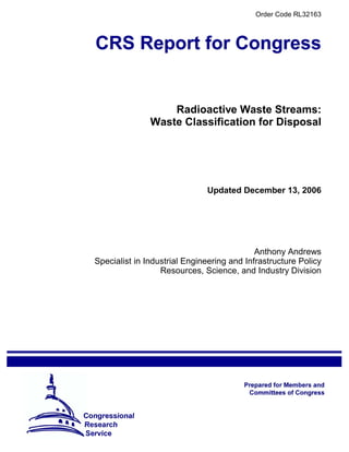 Order Code RL32163
Radioactive Waste Streams:
Waste Classification for Disposal
Updated December 13, 2006
Anthony Andrews
Specialist in Industrial Engineering and Infrastructure Policy
Resources, Science, and Industry Division
 