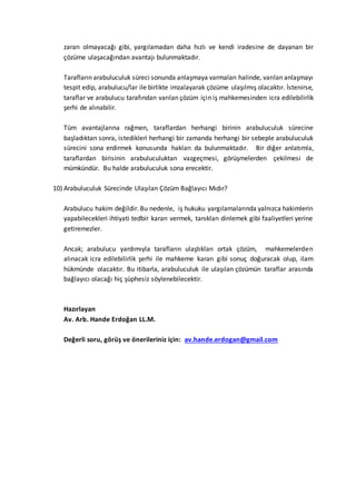 zararı olmayacağı gibi, yargılamadan daha hızlı ve kendi iradesine de dayanan bir
çözüme ulaşacağından avantajı bulunmaktadır.
Tarafların arabuluculuk süreci sonunda anlaşmaya varmaları halinde, varılan anlaşmayı
tespit edip, arabulucu/lar ile birlikte imzalayarak çözüme ulaşılmış olacaktır. İstenirse,
taraflar ve arabulucu tarafından varılan çözüm için iş mahkemesinden icra edilebilirlik
şerhi de alınabilir.
Tüm avantajlarına rağmen, taraflardan herhangi birinin arabuluculuk sürecine
başladıktan sonra, istedikleri herhangi bir zamanda herhangi bir sebeple arabuluculuk
sürecini sona erdirmek konusunda hakları da bulunmaktadır. Bir diğer anlatımla,
taraflardan birisinin arabuluculuktan vazgeçmesi, görüşmelerden çekilmesi de
mümkündür. Bu halde arabuluculuk sona erecektir.
10) Arabuluculuk Sürecinde Ulaşılan Çözüm Bağlayıcı Mıdır?
Arabulucu hakim değildir. Bu nedenle, iş hukuku yargılamalarında yalnızca hakimlerin
yapabilecekleri ihtiyati tedbir kararı vermek, tanıkları dinlemek gibi faaliyetleri yerine
getiremezler.
Ancak; arabulucu yardımıyla tarafların ulaştıkları ortak çözüm, mahkemelerden
alınacak icra edilebilirlik şerhi ile mahkeme kararı gibi sonuç doğuracak olup, ilam
hükmünde olacaktır. Bu itibarla, arabuluculuk ile ulaşılan çözümün taraflar arasında
bağlayıcı olacağı hiç şüphesiz söylenebilecektir.
Hazırlayan
Av. Arb. Hande Erdoğan LL.M.
Değerli soru, görüş ve önerileriniz için: av.hande.erdogan@gmail.com
 