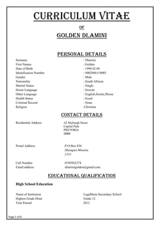 Page 1 of 6
CURRICULUM VITAE
OF
Golden Dlamini
Personal details
Surname : Dlamini
First Names : Golden
Date of Birth : 1990 02 08
Identification Number : 9002086119085
Gender : Male
Nationality : South African
Marital Status : Single
Home Language : Siswati
Other Language : English,Sizulu,Xhosa
Health Status : Good
Criminal Record : None
Religion :Christian
Contact Details
Residential Address :62 Myburgh Street
:Capital Park
:PRETORIA
:0084
Postal Address :P O Box 836
:Shongwe Mission
:1331
Cell Number :0769562374
Email address :dlaminigolden@gmail.com
Educational Qualification
High School Education
Name of Institution Lugebhuta Secondary School
Highest Grade Done Grade 12
Year Passed 2012
 